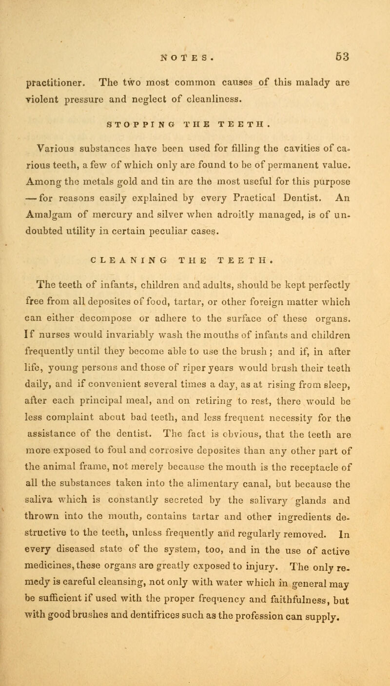 practitioner. The two most common causes of this malady are violent pressure and neglect of cleanliness. STOPPING THE TEETH. Various substances have been used for filling the cavities of ca» rious teeth, a few of which only are found to be of permanent value. Among the metals gold and tin are the most useful for this purpose — for reasons easily explained by every Practical Dentist. An Amalgam of mercury and silver when adroitly managed, is of un- doubted utility in certain peculiar cases. CLEANING THE TEETH. The teeth of infants, children and adults, should be kept perfectly free from all deposites of food, tartar, or other foreign matter which can either decompose or adhere to the surface of these organs. If nurses would invariably wash the mouths of infants and children frequently until they become able to use the brush ; and if, in after life, young persons and those of riper years would brash their teeth daily, and if convenient several times a day, as at rising from sleep, after each principal meal, and on retiring to rest, there would be less complaint about bad teeth, and less frequent necessity for the assistance of the dentist. The fact is obvious, that the teeth are more exposed to foul and corrosive deposites than any other part of the animal frame, not merely because the mouth is the receptacle of all the substances taken into the alimentary canal, but because the saliva which is constantly secreted by the salivary glands and thrown into the mouth, contains tartar and other ingredients de- structive to the teeth, unless frequently and regularly removed. In every diseased state of the system, too, and in the use of active medicines, these organs are greatly exposed to injury. The only re- medy is careful cleansing, not only with water which in general may be sufficient if used with the proper frequency and faithfulness, but with good brushes and dentifrices such as the profession can supply.