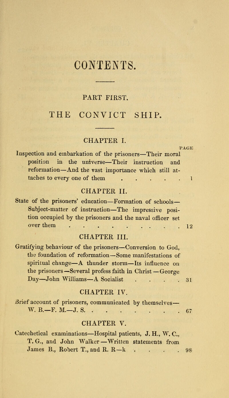 CONTENTS. PART FIRST. THE CONVICT SHIP. CHAPTER I. PAGE Inspection and embarkation of the prisoners—Their moral position in the universe—Their instruction and reformation—And the vast importance which still at- taches to every one of them 1 CHAPTER II. State of the prisoners' education—Formation of schools— Subject-matter of instruction—The impressive posi- tion occupied by the prisoners and the naval officer set over them . . . . . . . . .12 CHAPTER III. Gratifying behaviour of the prisoners—Conversion to God, the foundation of reformation—Some manifestations of spiritual change—A thunder storm—Its influence on the prisoners—Several profess faith in Christ —George Day—John Williams—A Socialist . . . .31 CHAPTER IV. iirief account of prisoners, communicated by themselves— W. B.~F. M.—J. S 67 CHAPTER V. Catechetical examinations—Hospital patients, J. H., W. C, T. G., and John Walker —Written statements from James B., Robert T., and R. R—k . . . .98