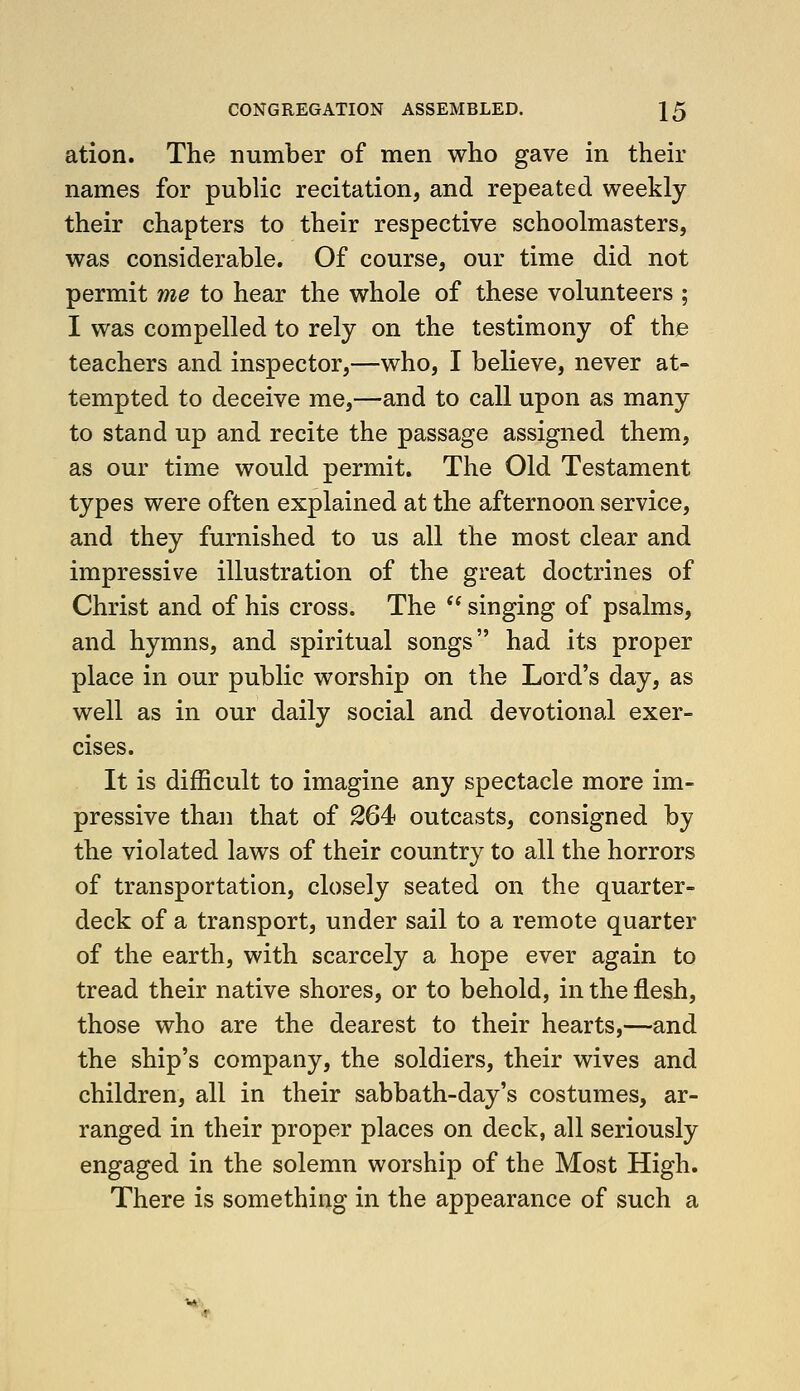 ation. The number of men who gave in their names for public recitation, and repeated weekly their chapters to their respective schoolmasters, was considerable. Of course, our time did not permit me to hear the whole of these volunteers ; I was compelled to rely on the testimony of the teachers and inspector,—who, I believe, never at- tempted to deceive me,—and to call upon as many to stand up and recite the passage assigned them, as our time would permit. The Old Testament types were often explained at the afternoon service, and they furnished to us all the most clear and impressive illustration of the great doctrines of Christ and of his cross. The  singing of psalms, and hymns, and spiritual songs had its proper place in our public worship on the Lord's day, as well as in our daily social and devotional exer- cises. It is difficult to imagine any spectacle more im- pressive than that of 264 outcasts, consigned by the violated laws of their country to all the horrors of transportation, closely seated on the quarter- deck of a transport, under sail to a remote quarter of the earth, with scarcely a hope ever again to tread their native shores, or to behold, in the flesh, those who are the dearest to their hearts,—and the ship's company, the soldiers, their wives and children, all in their sabbath-day's costumes, ar- ranged in their proper places on deck, all seriously engaged in the solemn worship of the Most High. There is something in the appearance of such a ^*.