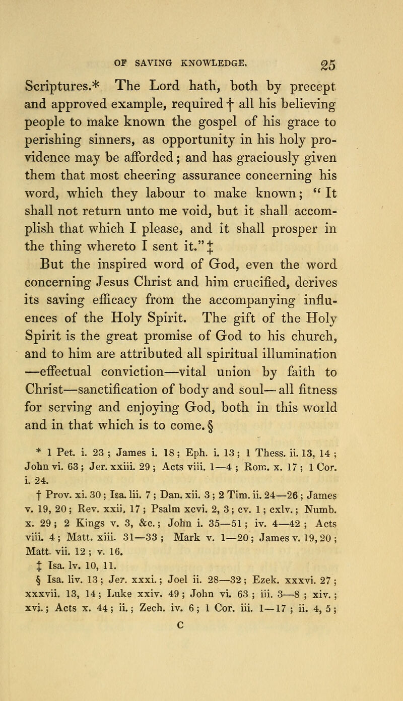 OF SAVING KNOWLEDGE. g5 Scriptures.* The Lord hath, both by precept and approved example, required f all his believing people to make known the gospel of his grace to perishing sinners, as opportunity in his holy pro- vidence may be afforded; and has graciously given them that most cheering assurance concerning his word, which they labour to make known;  It shall not return unto me void, but it shall accom- plish that which I please, and it shall prosper in the thing whereto I sent it. J But the inspired word of God, even the word concerning Jesus Christ and him crucified, derives its saving efiicacy from the accompanying influ- ences of the Holy Spirit. The gift of the Holy Spirit is the great promise of God to his church, and to him are attributed all spiritual illumination —efiectual conviction—vital union by faith to Christ—sanctification of body and soul— all fitness for serving and enjoying God, both in this world and in that which is to come. § * 1 Pet. i. 23 ; James i. 18; Eph. i. 13; 1 Thess. ii. 13, 14 ; John vi. 63 ; Jer. xxiii. 29 ; Acts viii. 1—4 ; Rom. x. 17 ; 1 Cor. i. 24. t Prov. xi. 30; Isa. lii. 7 ; Dan. xii. 3 ; 2 Tim. ii. 24—26; James V. 19, 20; Rev. xxii. 17 ; Psalm xcvi. 2, 3; cv. 1; cxlv.; Numb. X. 29 ; 2 Kings v. 3, &c.; John i. 35—51 ; iv. 4—42 ; Acts viii. 4; Matt. xiii. 31—33; Mark v. 1—20; James v. 19,20 ; Matt. vii. 12 ; v. 16. X Isa, Iv. 10, 11. § Isa. liv. 13; Jey. xxxi.; Joel ii. 28—32; Ezek. xxxvi. 27 xxxvii. 13, 14; Luke xxiv. 49 ; John vi. 63 ; iii. 3—8 ; xiv. xvi.; Acts X. 44; ii.; Zech. iv. 6; 1 Cor. iii. 1—17 ; ii. 4, 5 C