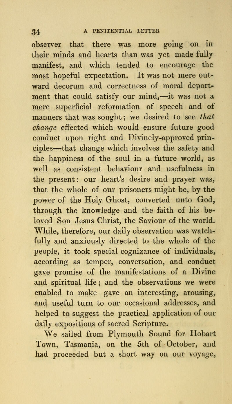 observer that there was more going on in their minds and hearts than was yet made fully manifest, and which tended to encourage the most hopeful expectation. It was not mere out- ward decorum and correctness of moral deport- ment that could satisfy our mind,—it was not a mere superficial reformation of speech and of manners that was sought; we desired to see that change effected which would ensure future good conduct upon right and Divinely-approved prin- ciples—that change which involves the safety and the happiness of the soul in a future world, as well as consistent behaviour and usefulness in the present: our heart's desire and prayer was, that the whole of our prisoners might be, by the power of the Holy Ghost, converted unto God, through the knowledge and the faith of his be- loved Son Jesus Christ, the Saviour of the world. While, therefore, our daily observation was watch- fully and anxiously directed to the whole of the people, it took special cognizance of individuals, according as temper, conversation, and conduct gave promise of the manifestations of a Divine and spiritual life; and the observations we were enabled to make gave an interesting, arousing, and useful turn to our occasional addresses, and helped to suggest the practical application of our daily expositions of sacred Scripture. We sailed from Plymouth Sound for Hobart Town, Tasmania, on the 5th of October, and had proceeded but a short way on our voyage,