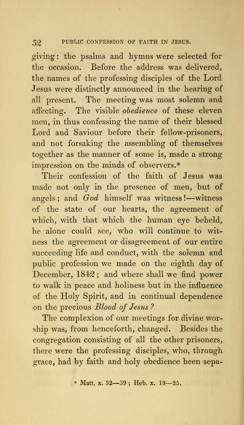 giving: the psalms and hymns were selected for the occasion. Before the address was delivered, the names of the professing disciples of the Lord Jesus were distinctly announced in the hearing of all present. The meeting was most solemn and affecting. The visible obedience of these eleven men, in thus confessing the name of their blessed Lord and Saviour before their fellow-prisoners, and not forsaking the assembling of themselves together as the manner of some is, made a strong impression on the minds of observers.* Their confession of the faith of Jesus was made not only in the presence of men, but of angels ; and God himself was witness!—witness of the state of our hearts, the agreement of which, with that which the human eye beheld, he alone could see, who will continue to wit- ness the agreement or disagreement of our entire succeeding life and conduct, with the solemn and public profession we made on the eighth day of December, 1842 ; and where shall we find power to walk in peace and holiness but in the influence of the Holy Spirit, and in continual dependence on the precious Blood of Jesus ? The complexion of our meetings for divine wor- ship was, from henceforth, changed. Besides the congregation consisting of all the other prisoners, there were the professing disciples, who, through grace, had by faith and holy obedience been sepa- * Matt. X. 32—39 ; Heb. x. 19—25.