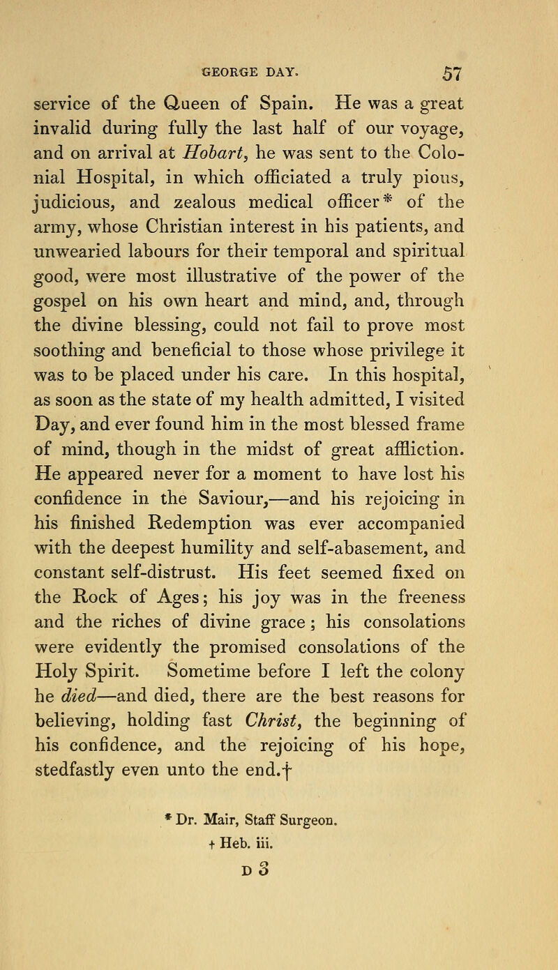 service of the Queen of Spain. He was a great invalid during fully the last half of our voyage, and on arrival at Hohart, he was sent to the Colo- nial Hospital, in which officiated a truly pious, judicious, and zealous medical officer* of the army, whose Christian interest in his patients, and unwearied labours for their temporal and spiritual good, were most illustrative of the power of the gospel on his own heart and mind, and, through the divine blessing, could not fail to prove most soothing and beneficial to those whose privilege it was to be placed under his care. In this hospital, as soon as the state of my health admitted, I visited Day, and ever found him in the most blessed frame of mind, though in the midst of great affliction. He appeared never for a moment to have lost his confidence in the Saviour,—and his rejoicing in his finished Redemption was ever accompanied with the deepest humility and self-abasement, and constant self-distrust. His feet seemed fixed on the Rock of Ages; his joy was in the freeness and the riches of divine grace ; his consolations were evidently the promised consolations of the Holy Spirit. Sometime before I left the colony he died—and died, there are the best reasons for believing, holding fast Christ, the beginning of his confidence, and the rejoicing of his hope, stedfastly even unto the end.f * Dr. Mair, Staff Surgeon, t Heb. iii. d3