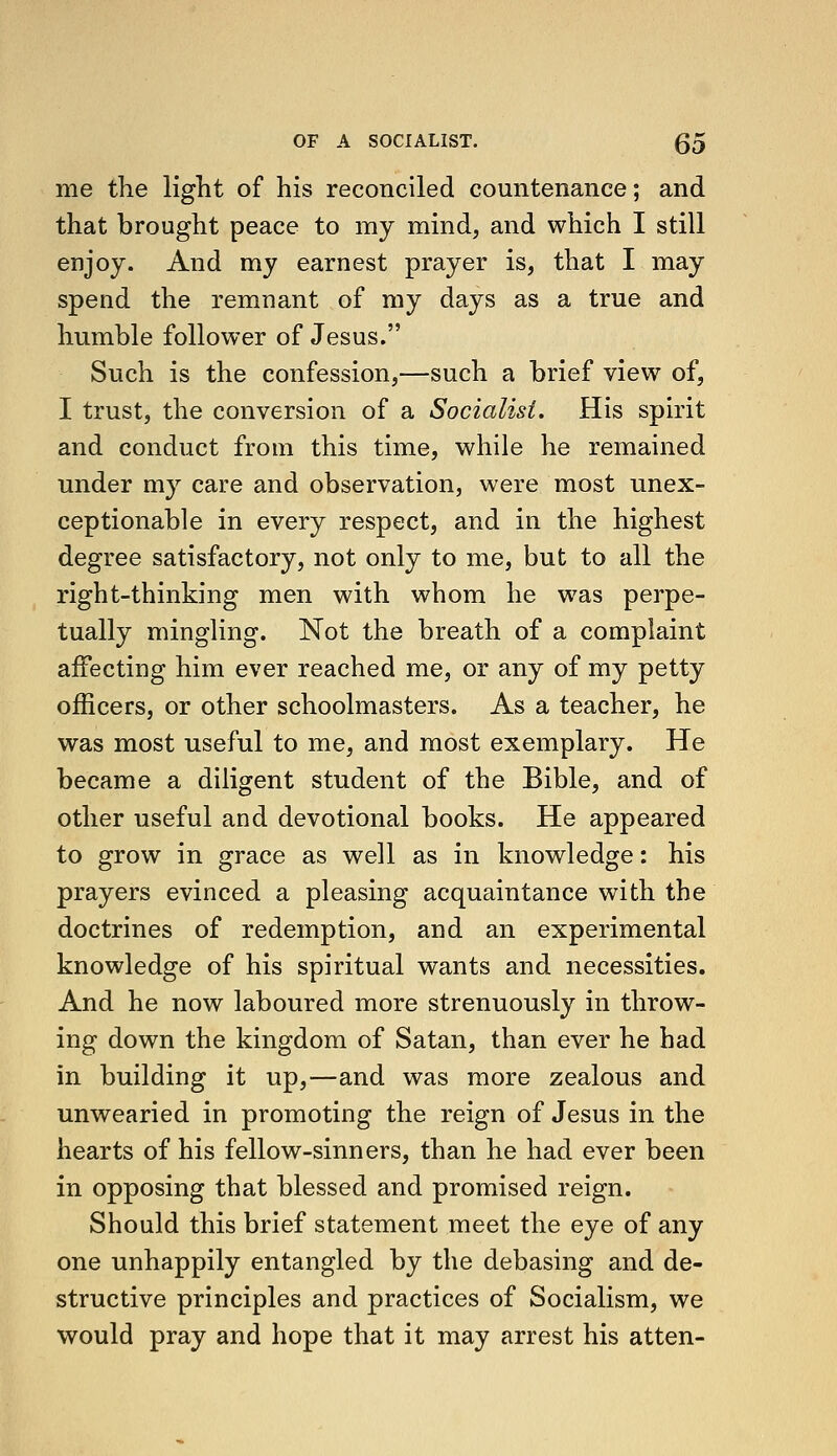 me the light of his reconciled countenance; and that brought peace to my mind, and which I still enjoy. And my earnest prayer is, that I may spend the remnant of my days as a true and humble follower of Jesus. Such is the confession,—such a brief view of, I trust, the conversion of a Socialist. His spirit and conduct from this time, while he remained under my care and observation, were most unex- ceptionable in every respect, and in the highest degree satisfactory, not only to me, but to all the right-thinking men with whom he was perpe- tually mingling. Not the breath of a complaint affecting him ever reached me, or any of my petty officers, or other schoolmasters. As a teacher, he was most useful to me, and most exemplary. He became a diligent student of the Bible, and of other useful and devotional books. He appeared to grow in grace as well as in knowledge: his prayers evinced a pleasing acquaintance with the doctrines of redemption, and an experimental knowledge of his spiritual wants and necessities. And he now laboured more strenuously in throw- ing down the kingdom of Satan, than ever he had in building it up,—and was more zealous and unwearied in promoting the reign of Jesus in the hearts of his fellow-sinners, than he had ever been in opposing that blessed and promised reign. Should this brief statement meet the eye of any one unhappily entangled by the debasing and de- structive principles and practices of Socialism, we would pray and hope that it may arrest his atten-