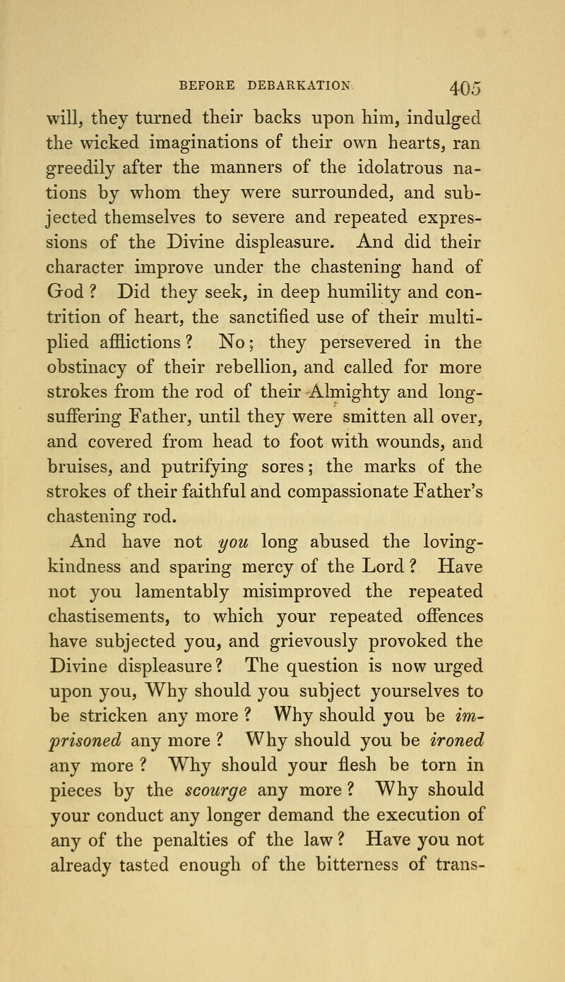 will, tbey turned their backs upon him, indulged the wicked imaginations of their own hearts, ran greedily after the manners of the idolatrous na- tions by whom they were surrounded, and sub- jected themselves to severe and repeated expres- sions of the Divine displeasure. And did their character improve under the chastening hand of God ? Did they seek, in deep humility and con- trition of heart, the sanctified use of their multi- plied afflictions ? No; they persevered in the obstinacy of their rebellion, and called for more strokes from the rod of their -Almighty and long- suffering Father, until they were smitten all over, and covered from head to foot with wounds, and bruises, and putrifying sores; the marks of the strokes of their faithful and compassionate Father's chastening rod. And have not you long abused the loving- kindness and sparing mercy of the Lord ? Have not you lamentably misimproved the repeated chastisements, to which your repeated offences have subjected you, and grievously provoked the Divine displeasure ? The question is now urged upon you. Why should you subject yourselves to be stricken any more ? Why should you be im- prisoned any more ? Why should you be ironed any more ? Why should your flesh be torn in pieces by the scourge any more ? Why should your conduct any longer demand the execution of any of the penalties of the law ? Have you not already tasted enough of the bitterness of trans-