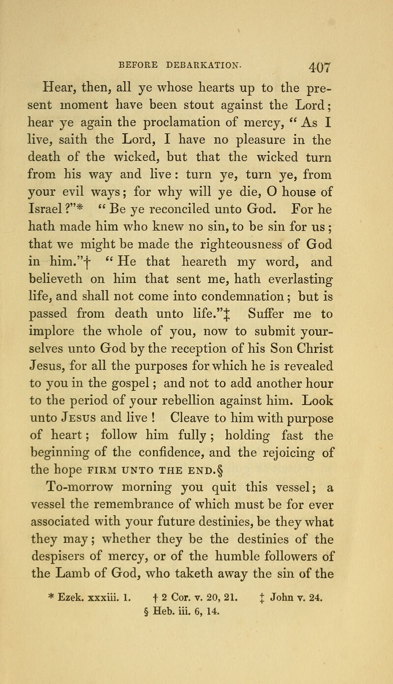 Hear, then, all ye whose hearts np to the pre- sent moment have been stout against the Lord; hear ye again the proclamation of mercy,  As I live, saith the Lord, I have no pleasure in the death of the wicked, but that the wicked turn from his way and live : turn ye, turn ye, from your evil ways; for why will ye die, O house of Israel ?*  Be ye reconciled unto God. For he hath made him who knew no sin, to be sin for us; that we might be made the righteousness of God in him,-!- '' He that heareth my word, and believeth on him that sent me, hath everlasting life, and shall not come into condemnation; but is passed from death unto life.J Suffer me to implore the whole of you, now to submit your- selves unto God by the reception of his Son Christ Jesus, for all the purposes for which he is revealed to you in the gospel; and not to add another hour to the period of your rebellion against him. Look unto Jesus and live ! Cleave to him with purpose of heart; follow him fully; holding fast the beginning of the confidence, and the rejoicing of the hope firm unto the end.§ To-morrow morning you quit this vessel; a vessel the remembrance of which must be for ever associated with your future destinies, be they what they may; whether they be the destinies of the despisers of mercy, or of the humble followers of the Lamb of God, who taketh away the sin of the * Ezek. xxxiii. 1. f 2 Cor. v. 20, 21. + John v. 24.