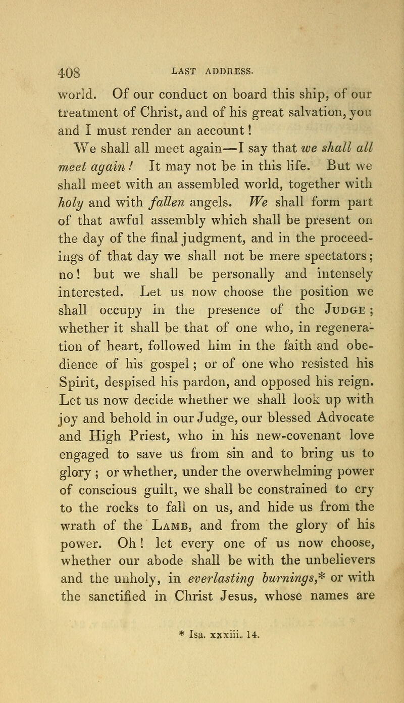 world. Of our conduct on board this ship, of our treatment of Christ, and of his great salvation, you and I must render an account! We shall all meet again—I say that we shall all meet again! It may not be in this life. But we shall meet with an assembled world, together with holy and with fallen angels. We shall form part of that awful assembly which shall be present on the day of the final judgment, and in the proceed- ings of that day we shall not be mere spectators; no! but we shall be personally and intensely interested. Let us now choose the position we shall occupy in the presence of the Judge ; whether it shall be that of one who, in regenera- tion of heart, followed him in the faith and obe- dience of his gospel; or of one who resisted his Spirit, despised his pardon, and opposed his reign. Let us now decide whether we shall look up with joy and behold in our Judge, our blessed Advocate and High Priest, who in his new-covenant love engaged to save us from sin and to bring us to glory ; or whether, under the overwhelming power of conscious guilt, we shall be constrained to cry to the rocks to fall on us, and hide us from the wrath of the Lamb, and from the glory of his power. Oh ! let every one of us now choose, whether our abode shall be with the unbelievers and the unholy, in everlasting hurnings^ or with the sanctified in Christ Jesus, whose names are * Isa. xxxiiL 14.