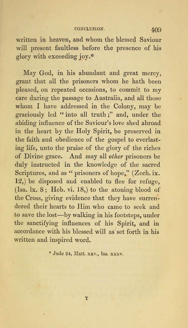 written in heaven, and whom the blessed Saviour will present faultless before the presence of his glory with exceeding joy.* May God, in his abundant and great mercy, grant that all the prisoners whom he hath been pleased, on repeated occasions, to commit to my care during the passage to Australia, and all those whom I have addressed in the Colony, may be graciously led into all truth; and, under the abiding influence of the Saviour's love shed abroad in the heart by the Holy Spirit, be preserved in the faith and obedience of the gospel to everlast- ing life, unto the praise of the glory of the riches of Divine grace. And may all other prisoners be duly instructed in the knowledge of the sacred Scriptures, and as prisoners of hope, (Zech. ix. \2,) be disposed and enabled to flee for refuge, (Isa. Ix. 8 ; Heb. vi. 18,) to the atoning blood of the Cross, giving evidence that they have surren- dered their hearts to Him who came to seek and to save the lost—by walking in his footsteps, under the sanctifying influences of his Spirit, and in accordance with his blessed will as set forth in his written and inspired word. * Jude 24, Matt, xxv,, Isa. xxxv.