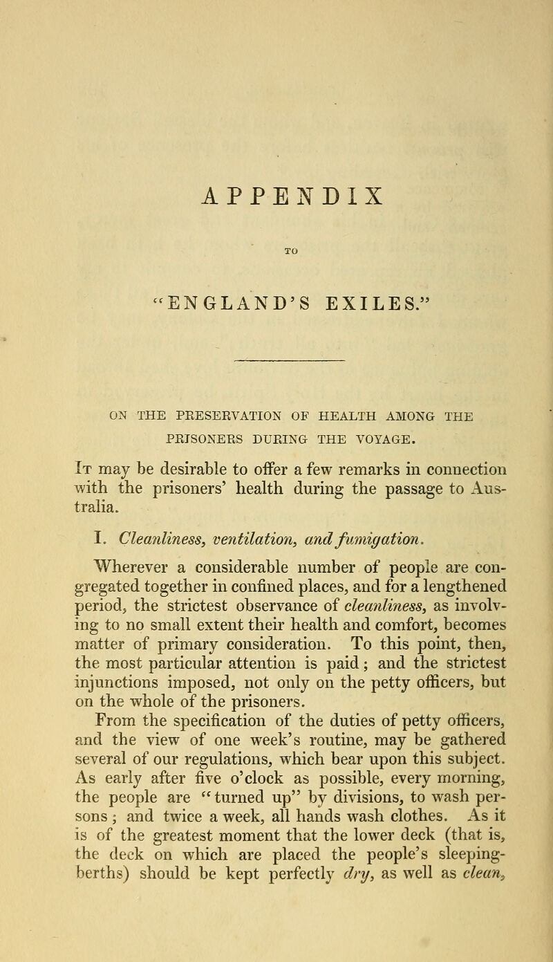 APPENDIX ^^ENGLAND'S EXILES. ON THE PEESEEVATION OF HEALTH AMONG THE PRISONERS DURING THE VOYAGE. It may be desirable to oiFer a few remarks in connection with the prisoners' health during the passage to Aus- tralia. I. CleanlinesSy ventilation, and fumigation. Wherever a considerable number of people are con- gregated together in confined places, and for a lengthened period, the strictest observance of cleanliness, as involv- ing to no small extent their health and comfort, becomes matter of primary consideration. To this point, then, the most particular attention is paid; and the strictest injunctions imposed, not only on the petty officers, but on the whole of the prisoners. From the specification of the duties of petty officers, and the view of one week's routine, may be gathered several of our regulations, which bear upon this subject. As early after five o'clock as possible, every morning, the people are  turned up by divisions, to wash per- sons ; and twice a week, all hands wash clothes. As it is of the greatest moment that the lower deck (that is, the deck on which are placed the people's sleeping- berths) should be kept perfectly dry, as well as clean.