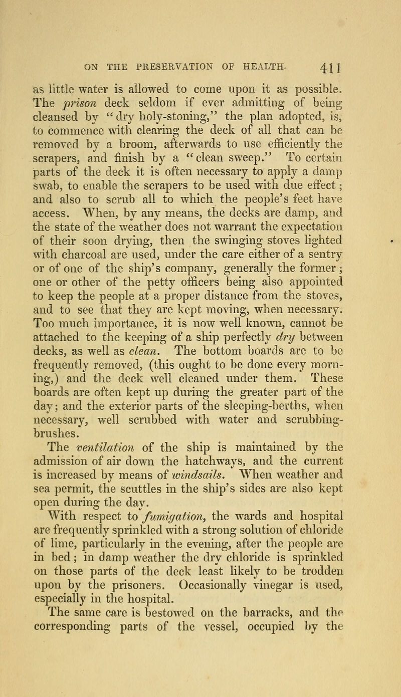 as little water is allowed to come upon it as possible. The prison deck seldom if ever admitting of being cleansed by  dry holy-stoning, the plan adopted, is, to commence with clearing the deck of all that can be removed by a broom, afterwards to use efficiently the scrapers, and finish by a *^ clean sweep. To certain parts of the deck it is often necessary to apply a damp swab, to enable the scrapers to be used with due effect; and also to scrub all to which the people's feet have access. When, by any means, the decks are damp, and the state of the weather does not warrant the expectation of their soon drying, then the swinging stoves lighted with charcoal are used, under the care either of a sentry or of one of the ship's company, generally the former; one or other of the petty officers being also appointed to keep the people at a proper distance from the stoves, and to see that they are kept moving, when necessary. Too much importance, it is now well known, cannot be attached to the keeping of a ship perfectly dry between decks, as well as clean. The bottom boards are to be frequently removed, (this ought to be done every morn- ing,) and the deck well cleaned under them. These boards are often kept up during the greater part of the day; and the exterior parts of the sleeping-berths, when necessary, well scrubbed with water and scrubbing- brushes. The ventilation of the ship is maintained by the admission of air down the hatchways, and the current is increased by means of windsails. When weather and sea permit, the scuttles in the ship's sides are also kept open during the day. With respect to fumigation, the wards and hospital are frequently sprinkled with a strong solution of chloride of lime, particularly in the evening, after the people are in bed; in damp weather the dry chloride is sprinkled on those parts of the deck least likely to be trodden upon by the prisoners. Occasionally vinegar is used, especially in the hospital. The same care is bestowed on the barracks, and the corresponding parts of the vessel, occupied by the
