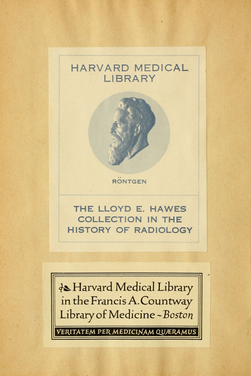 ^'^^.Mè.. HARVARD MEDICAL LIBRARY RONTGEN THE LLOYD E. HAWES COLLECTION IN THE HISTORY OF RADIOLOGY <?^ Harvard Médical Library in the Francis A. Countwav Library of Medicine -IBoston VERITATEM PERMEDICINAM CW/EHAMUS