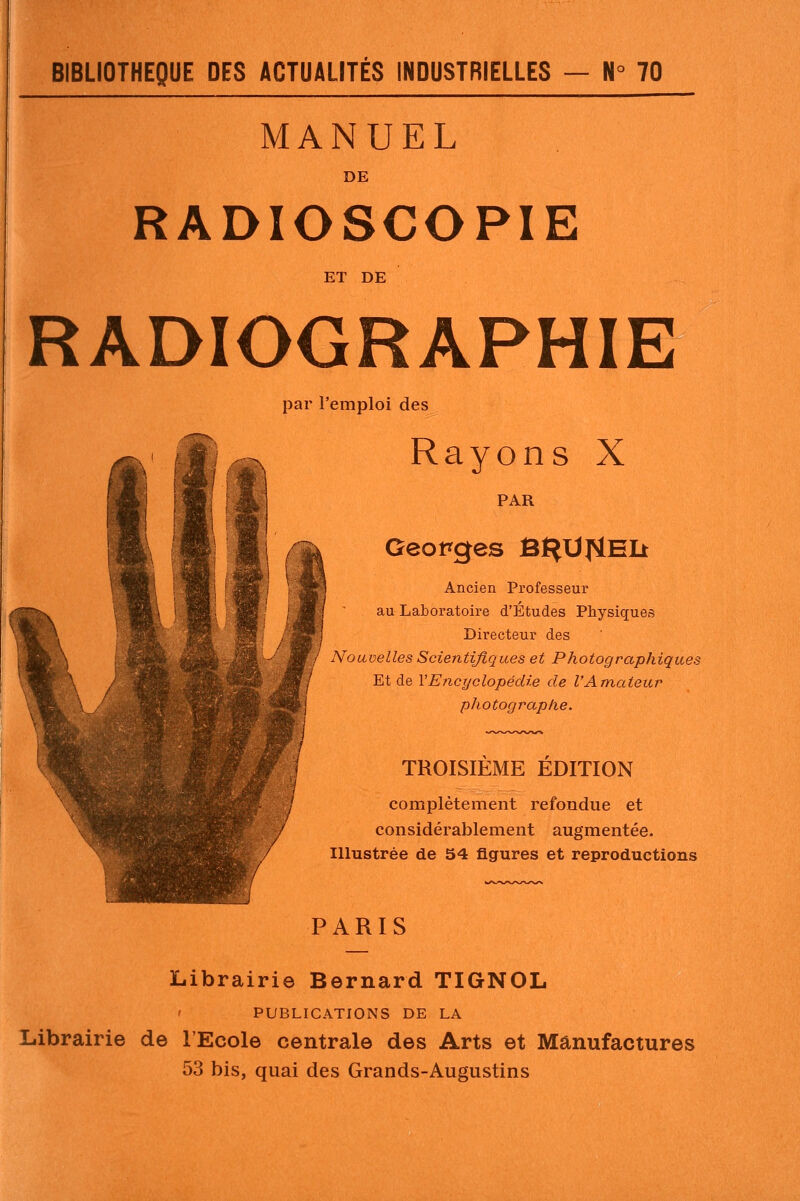 MANUEL DE RADIOSCOPIE ET DE RADIOGRAPHIE par l'emploi des Rayons X PAR Georges BI^UflEIi Ancien Professeur au Laboratoire d'Etudes Physiques Directeur des Nouvelles Scientifiques et Photographiques Et de VEncyclopédie de l'Amateur photographe. TROISIÈME ÉDITION complètement refondue et considérablement augmentée. Illustrée de 54 figures et reproductions PARIS Librairie Bernard TIGNOL PUBLICATIONS DE LA Librairie de l'Ecole centrale des Arts et Manufactures 53 bis, quai des Grands-Augustins