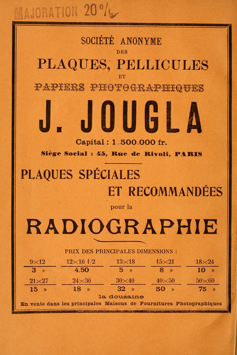 SOCIÉTÉ ANONYME DES PLAQUES, PELLICULES ET J. J0U6LA Capital : 1.500.000 fr. Siè^e l§oeial : 45, Rue de Rivoli, PARII§ PLAQUES SPÉCIALES ET RECOMMANDÉES pour la RADIOGRAPHIE PRIX DES PRINCIPALES DIMENSIONS : 9x12 12x16 1/2 13x18 15x21 18x24 3 » 4.50 5 » 8 » 10 » 21x27 24x30 30x40 40x50 50x60 15 )) 18 » 32 » 50 » 75 » la. dou-zaine En vente dans les principales Maisons de Fournitures Pliotograpliiques s^aMfKmaprrTiaTngfflrjiaKBga