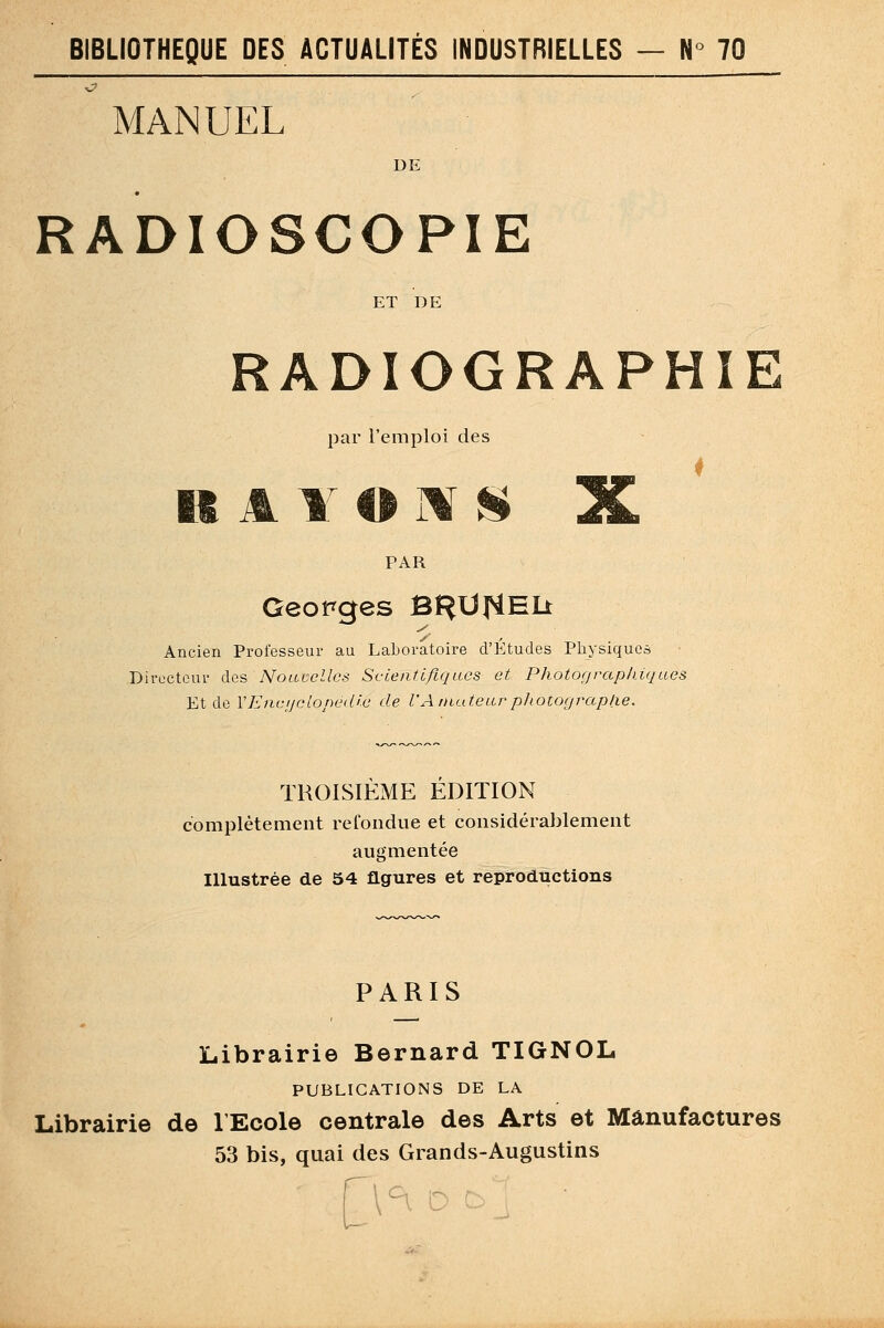 MANUEL DE RADIOSCOPIE ET DE RADIOGRAPHIE par l'emploi des K A Y O ilf !*li X PAR Georges BH^^^EIi Ancien Professeur au Laboratoire d'Études Physiques Directeur des Nouvelles Scienflfujucs et Photograph.iqLtes Et de VEncijclopedic de l'Anititearphotocjraplie. TROISIÈME EDITION complètement retondue et considérablement augmentée Illustrée de 54 figures et reproductions PARIS Librairie Bernard TIGNOL PUBLICATIONS DE LA Librairie de l'Ecole centrale des Arts et Manufactures 53 bis, quai des Grands-Augustins r c-i i-