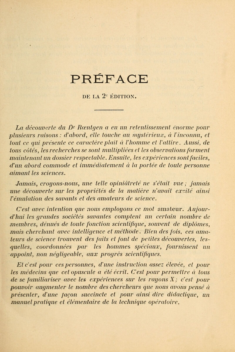 PRÉFACE DE LA 2^ ÉDITION. La découverte du D^' Rœntgen a eu un retentissement énorme pour plusieurs raisons : d'abord, elle touche au mystérieux, à l'inconnu, et tout ce qui présente ce caractèreplait à l'homme et Vattire. Aussi, de tous côtés, les recherches se sont multipliées et les observations forment maintenant un dossier respectable. Ensuite, les expériences sont faciles, d'un abord commode et immédiatement à la portée de toute personne aimant les sciences. Jamais, croyons-nous, une telle opiniâtreté ne s'était vue ; jamais mie découverte sur les propriétés de la matière n'avait excité ainsi Vémulation des savants et des amateurs de science. C'est avec intention que nous employons ce mot amateur. Aujour- d'hui les grandes sociétés savantes comptent un certain nombre de membres, dénués de toute fonction scientifique, souvent de diplômes, mais cherchant avec intelligence et méthode. Bien des fois, ces ama- teurs de science trouvent des faits et font de petites découvertes, les- quelles, coordonnées par les hommes spéciaux, fournissent un appoint, non négligeable, aux progrès scientifiques. Et c'est pour ces personnes, d'une instruction assez élevée, et pour les médecins que cet opuscule a été écrit. C'est pour permettre à tous de se familiariser avec les expériences sur les rayons X; c'est pour pouvoir augmenter le nombre des chercheurs que nous avons pensé à présenter, d'une façon succincte et pour ainsi dire didactique, un manuel pratique et élémentaire de la technique opératoire.