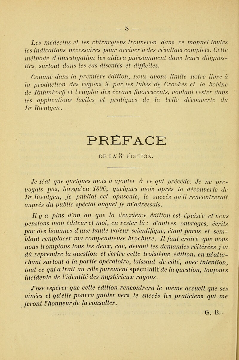 Les médecins et les chirurgiens troiweron dans ce manuel toutes les indications nécessaires pour arriver ci des résultcds complets. Cette méthode d'investigation les aidera puissamment dcuis leurs diagnos- tics^ surtout dans les cas discutés et difficiles. Comme dans la première édition, nous avons limité notre livre à la production des rayons X par les tubes de Crookes et la bobine de Ruhmkorffet Vemploi des écrans fluorescents, voulant rester dans les applications faciles et pratiques de la belle découverte du D'' Rœntgen. PRÉFACE DE LA 3 ÉDITION. Je n'ai que quelques mots à ajouter à ce qui précède. Je ne pré- voyais pas, lorsqiïen 1896, quelques mois après la découverte de Dr Rœntgen, je publiai cet opuscule, le succès qu'il rencontrerait auprès du public spécial auquel je m'adressais. Ily a plus d'un an que la deuxième édition est épuisée et nciis pensions mon éditeur et moi, en rester kï ; d'autres ouvrages, écrits par des hommes d'une haute valeur scientifique, étant parus et sem- blant remplacer ma compendieuse brochure. Il faut croire que nous nous trompions tous les deux, car, devant les demandes réitérées j'ai dû reprendre la question et écrire cette troisième édition, en m'atta- chant surtout à la partie opératoire, laissant de côté, avec intention, tout ce qui a trait au rôle purement spéculatif ofe la question, toujours: incidente de l'identité des mystérieux rayons. J'ose espérer que cette édition rencontrera le même accueil que ses ainées et qu'elle pourra guider vers le succès les praticiens qui me feront Vhonneurde la consulter. G. B.