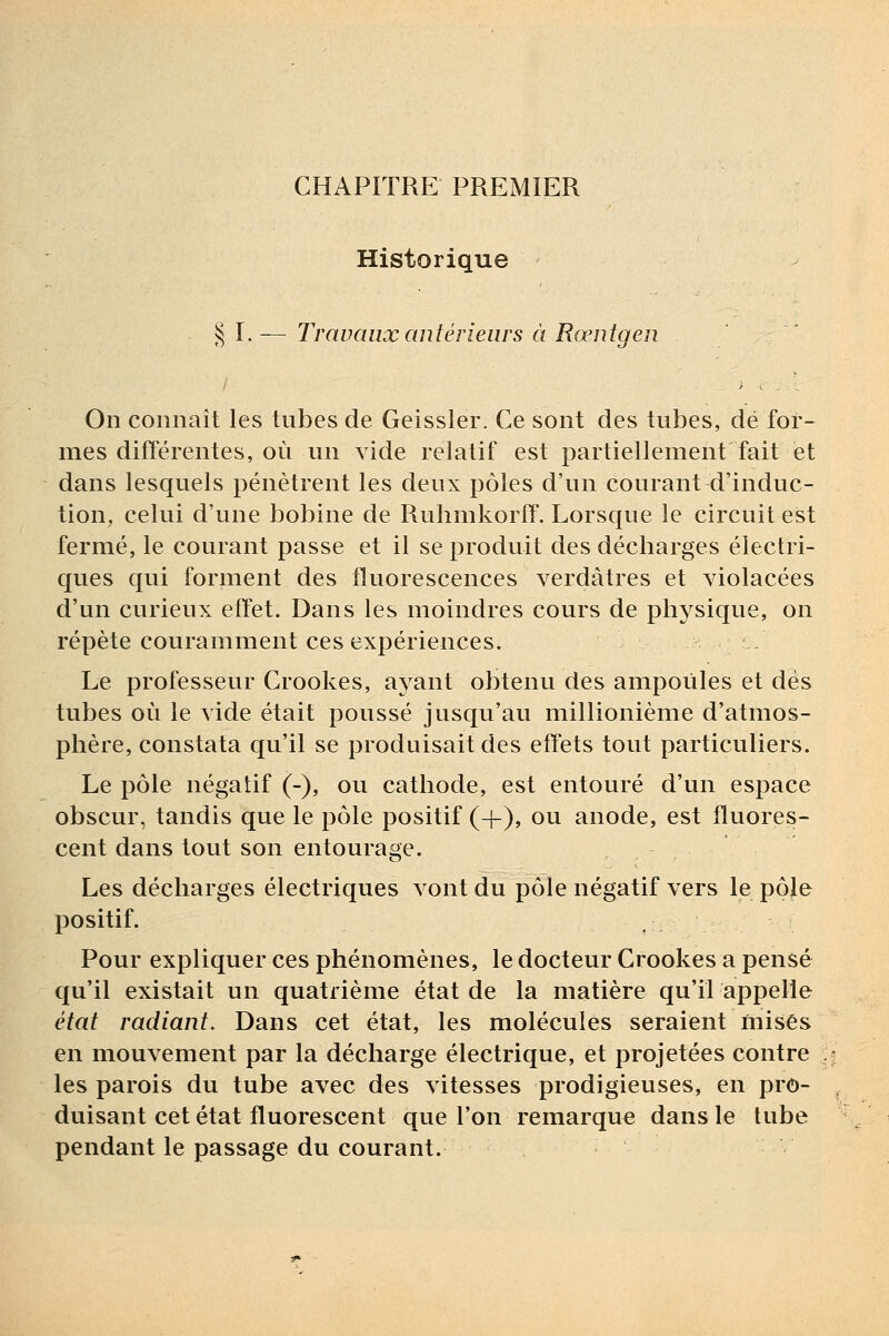 CHAPITRE PREMIER Historique § I.— Travaux antérieurs à Rœntgen On connaît les tubes de Geissler. Ce sont des tubes, dé for- mes différentes, où un vide relatif est partiellement fait et dans lesquels pénètrent les deux pôles d'un courant d'induc- tion, celui d'une bobine de Ruhmkorff. Lorsque le circuit est fermé, le courant passe et il se produit des décharges électri- ques qui forment des fluorescences verdàtres et violacées d'un curieux effet. Dans les moindres cours de physique, on répète couramment ces expériences. Le professeur Crookes, ayant obtenu des ampoules et des tubes où le vide était poussé jusqu'au millionième d'atmos- phère, constata qu'il se produisait des effets tout particuliers. Le pôle négatif (-), ou cathode, est entouré d'un espace obscur, tandis que le pôle positif (+), ou anode, est fluores- cent dans tout son entourage. Les décharges électriques vont du pôle négatif vers le pôle positif. Pour expliquer ces phénomènes, le docteur Crookes a pensé qu'il existait un quatrième état de la matière qu'il appelle état radiant. Dans cet état, les molécules seraient misés en mouvement par la décharge électrique, et projetées contre les parois du tube avec des vitesses prodigieuses, en pro- duisant cet état fluorescent que l'on remarque dans le tube pendant le passage du courant.