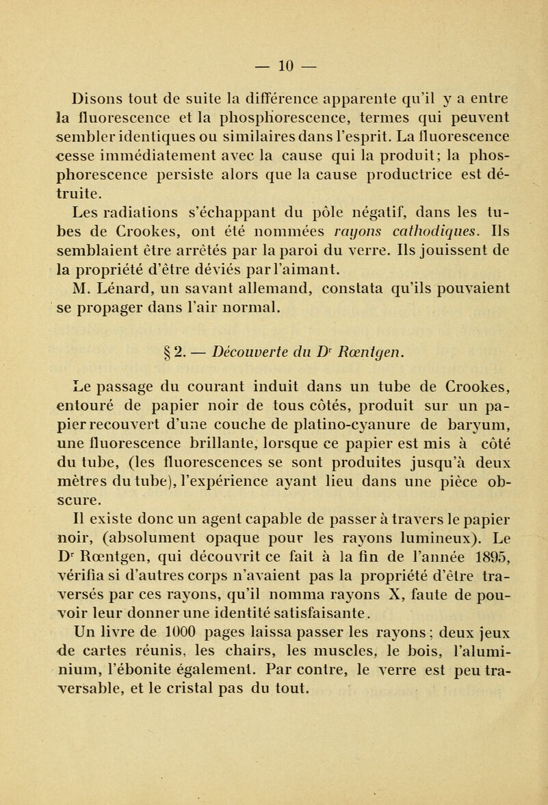 Disons tout de suite la différence apparente qu'il y a entre la fluorescence et la phosphorescence, termes qui peuvent sembler identiques ou similaires dans l'esprit. La fluorescence cesse immédiatement avec la cause qui la produit; la phos- phorescence persiste alors que la cause productrice est dé- truite. Les radiations s'échappant du pôle négatif, dans les tu- bes de Crookes, ont été nommées rayons cathodiques. Ils semblaient être arrêtés par la paroi du verre. Ils jouissent de la propriété d'être déviés par l'aimant. M. Lénard, un savant allemand, constata qu'ils pouvaient se propager dans l'air normal. § 2. — Découverte du D^ Rœntgen. Le passage du courant induit dans un tube de Crookes, entouré de papier noir de tous côtés, produit sur un pa- pier recouvert d'une couche de platino-cyanure de baryum, une fluorescence brillante, lorsque ce papier est mis à côté du tube, (les fluorescences se sont produites jusqu'à deux mètres du tube), l'expérience ayant lieu dans une pièce ob- scure. Il existe donc un agent capable de passer à travers le papier noir, (absolument opaque pour les rayons lumineux). Le D^ Rœntgen, qui découvrit ce fait à la fin de l'année 1895, vérifia si d'autres corps n'avaient pas la propriété d'être tra- versés par ces rayons, qu'il nomma rayons X, faute de pou- voir leur donner une identité satisfaisante. Un livre de 1000 pages laissa passer les rayons ; deux jeux •de cartes réunis, les chairs, les muscles, le bois, l'alumi- nium, l'ébonite également. Par contre, le a erre est peu tra- versable, et le cristal pas du tout.