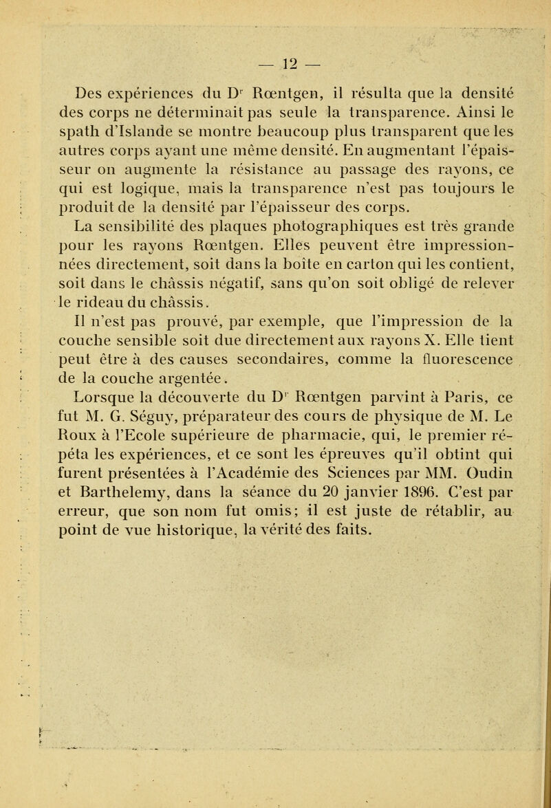 Des expériences du D^ Rœntgen, il résulta que la densité des corps ne déterminait pas seule la transparence. Ainsi le spath d'Islande se montre beaucoup plus transparent que les autres corps ayant une même densité. En augmentant l'épais- seur on augmente la résistance au passage des rayons, ce qui est logique, mais la transparence n'est pas toujours le produit de la densité par l'épaisseur des corps. La sensibilité des plaques photographiques est très grande pour les rayons Rœntgen. Elles peuvent être impression- nées directement, soit dans la boîte en carton qui les contient, soit dans le châssis négatif, sans qu'on soit obligé de relever le rideau du châssis. Il n'est pas prouvé, par exemple, que l'impression de la couche sensible soit due directement aux rayons X. Elle tient peut être à des causes secondaires, comme la fluorescence de la couche argentée. Lorsque la découverte du D' Rœntgen parvint à Paris, ce fut M. G. Séguy, préparateur des cours de physique de M. Le Roux à l'Ecole supérieure de pharmacie, qui, le premier ré- péta les expériences, et ce sont les épreuves qu'il obtint qui furent présentées à l'Académie des Sciences par MM. Oudin et Barthélémy, dans la séance du 20 janvier 1896. C'est par erreur, que son nom fut omis; il est juste de rétablir, au point de vue historique, la vérité des faits.