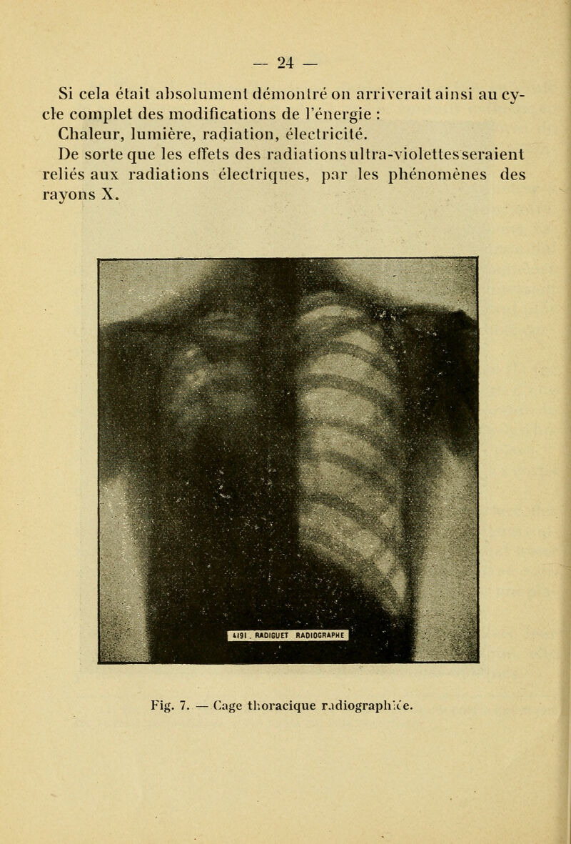 Si cela était absolument démoiilré on arriverait ainsi au cy- cle complet des modifications de l'énergie : Chaleur, lumière, radiation, électricité. De sorte que les effets des radiations ultra-violettes seraient reliés aux radiations électriques, par les pliénomènes des rayons X. Fig. 7. — Cage thoracique radiographiée.