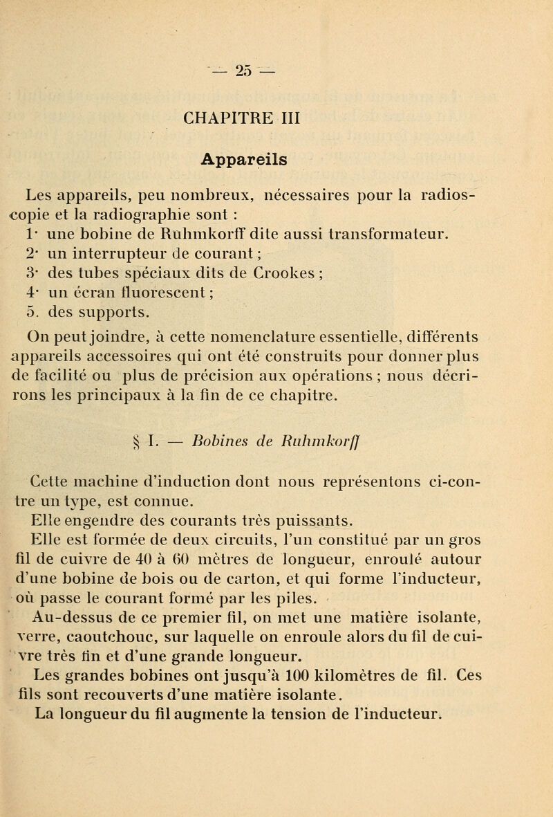 CHAPITRE III Appareils Les appareils, peu nombreux, nécessaires pour la radios- copie et la radiographie sont : 1* une bobine de Ruhmkorff dite aussi transformateur. 2* un interrupteur de courant ; 3' des tubes spéciaux dits de Crookes ; 4- un écran fluorescent ; 5. des supports. On peut joindre, à cette nomenclature essentielle, différents appareils accessoires qui ont été construits pour donner plus de facilité ou plus de précision aux opérations ; nous décri- rons les principaux à la fin de ce chapitre. § I. — Bobines de Ruhmkorff Cette machine d'induction dont nous représentons ci-con- tre un type, est connue. Elle engendre des courants très puissants. Elle est formée de deux circuits, l'un constitué par un gros fil de cuivre de 40 à 60 mètres de longueur, enroulé autour d'une bobine de bois ou de carton, et qui forme l'inducteur, où passe le courant formé par les piles. Au-dessus de ce premier fil, on met une matière isolante, verre, caoutchouc, sur laquelle on enroule alors du fil de cui- vre très tin et d'une grande longueur. Les grandes bobines ont jusqu'à 100 kilomètres de fil. Ces fils sont recouverts d'une matière isolante. La longueur du fil augmente la tension de l'inducteur^