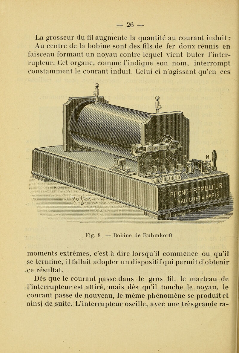 La grosseur du fil augmente la quantité au courant induit : Au centre de la bobine sont des fils de fer doux réunis en faisceau formant un noyau contre lequel vient buter l'inter- rupteur. Cet organe, comme l'indique son nom, interrompt constamment le courant induit. Celui-ci n'agissant qu'en ces Fig. 8. Bobine de Ruhmkorft moments extrêmes, c'est-à-dire lorsqu'il commence ou qu'il se termine, il fallait adopter un dispositif qui permit d'obtenir ce résultat. Dès que le courant passe dans le gros fil, le marteau de l'interrupteur est attiré, mais dès qu'il touche le noyau, le courant passe de nouveau, le même phénomène se produite! ainsi de suite. L'interrupteur oscille, avec une très grande ra~