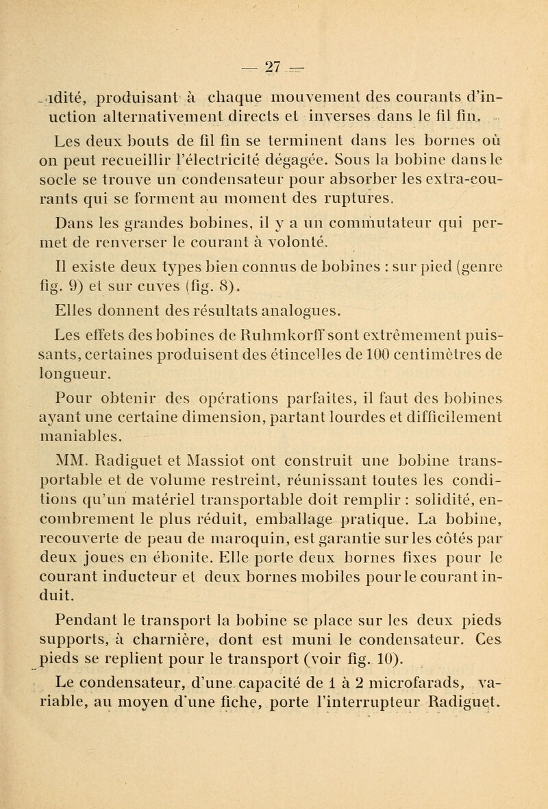 — 21 ^ . idité, produisant à chaque mouvement des courants d'in- uction alternativement directs et inverses dans le fil fin. Les deux bouts de fil fin se terminent dans les bornes où on peut recueillir l'électricité dégagée. Sous la bobine dans le socle se trouve un condensateur pour absorber les extra-cou- rants qui se forment au moment des ruptures. Dans les grandes bobines, il y a un commutateur qui per- met de renverser le courant à volonté. Il existe deux types bien connus de bobines : sur pied (genre fig. 9) et sur cuves (fîg. 8). Elles donnent des résultats analogues. Les effets des bobines de Ruhmkorff sont extrêmement puis- sants, certaines produisent des étincelles de 100 centimètres de longueur. Pour obtenir des opérations parfaites, îl faut des bobines ayant une certaine dimension, partant lourdes et difficilement maniables. MM. Radiguet et Massiot ont construit une bobine trans- portable et de volume restreint, réunissant toutes les condi- tions qu'un matériel transportable doit remplir : solidité, en- combrement le plus réduit, emballage pratique. La bobine, recouverte de peau de maroquin, est garantie sur les côtés par deux joues en ébonite. Elle porte deux bornes fixes pour le courant inducteur et deux bornes mobiles pour le courant in- duit. Pendant le transport la bobine se place sur les deux pieds supports, à charnière, dont est muni le condensateur. Ces pieds se replient pour le transport (voir fig. 10). Le condensateur, d'une capacité de 1 à 2 microfarads, va- riable, au moyen d'une fiche, porte l'interrupteur Radiguet.