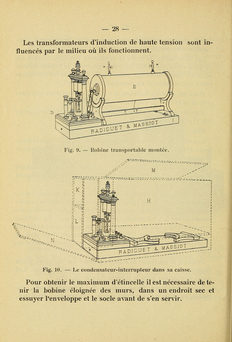 Les transformateurs d'induction de haute tension sont in- fluencés par le milieu où ils fonctionnent. Fig. 9. — Bobine transportable montée. Fig. 10. — Le condensateur-interrupteur dans sa caisse. Pour obtenir le maximum d'étincelle il est nécessaire de te- nir la bobine éloignée des murs, dans un endroit sec et essuyer l'enveloppe et le socle avant de s'en servir.