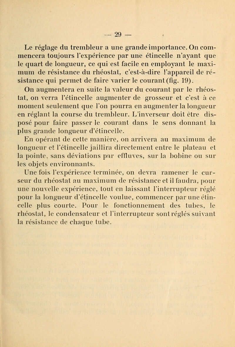 Le réglage du trembleur a une grande importance. On com- mencera toujours l'expérience par une étincelle n'ayant que le quart de longueur, ce qui est facile en employant le maxi- mum de résistance du rhéostat, c'est-à-dire l'appareil de ré- sistance qui permet de faire varier le courant (fîg. 19). On augmentera en suite la valeur du courant par le rhéos- tat, on verra l'étincelle augmenter de grosseur et c'est à ce moment seulement que l'on pourra en augmenter la longueur en réglant la course du trembleur. L'inverseur doit être dis- posé pour faire passer le courant dans le sens donnant la plus grande longueur d'étincelle. En opérant de cette manière, on arrivera au maximum de longueur et l'étincelle jaillira directement entre le plateau et la pointe, sans déviations par effluves, sur la bobine ou sur les objets environnants. Une fois l'expériejice terminée, on devra ramener le cur- seur du rhéostat au maximum de résistance et il faudra, pour une nouvelle expérience, tout en laissant l'interrupteur réglé pour la longueur d'étincelle voulue, commencer par une étin- celle plus courte. Pour le fonctionnement des tubes, le rhéostat, le condensateur et l'interrupteur sont réglés suivant la résistance de chaque tube.