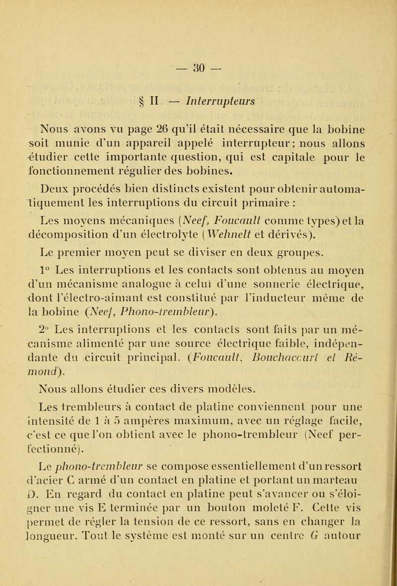 § II. — Interrupteurs Nous avons vu page 26 qu'il était nécessaire que la bobine soit munie d'un appareil appelé interrupteur; nous allons -étudier cette importante question, qui est capitale pour le fonctionnement régulier des bobines. Deux procédés bien distincts existent pour obtenir automa- tiquement les interruptions du circuit primaire : Les moyens mécaniques (Neef, Foucault comme types) et la décomposition d'un électrolyte ( Wehnelt et dérivés). Le premier moyen peut se diviser en deux groupes. 1° Les interruptions et les contacts sont obtenus au moyen d'un mécanisme analogue à celui d'une sonnerie électrique, -dont l'électro-aimant est constitué par l'inducteur même de la bobine (Neej, Phono-tremhleur). 2° Les interruptions et les contacts sont faits par un mé- canisme alimenté par une source électrique faible, indépen- dante du circuit principal. (Foucault, Boucliaccurt et Ré^ moud). Nous allons étudier ces divers modèles. Les trembleurs à contact de platine conviennent pour une intensité de 1 à 5 ampères maximum, avec un réglage facile, •c'est ce que l'on obtient avec le phono-trembleur (Neef per- fectionné). Le pîwno-trcmbleur se compose essentiellement d'un ressort d'acier C armé d'un contact en platine et portant un marteau û. En regard du contact en platine peut s'avancer ou s'éloi- gner une vis E terminée par un bouton moleté F. Cette vis permet de régler la tension de ce ressort, sans en changer la longueur. Tout le système est monté sur un centre G autour