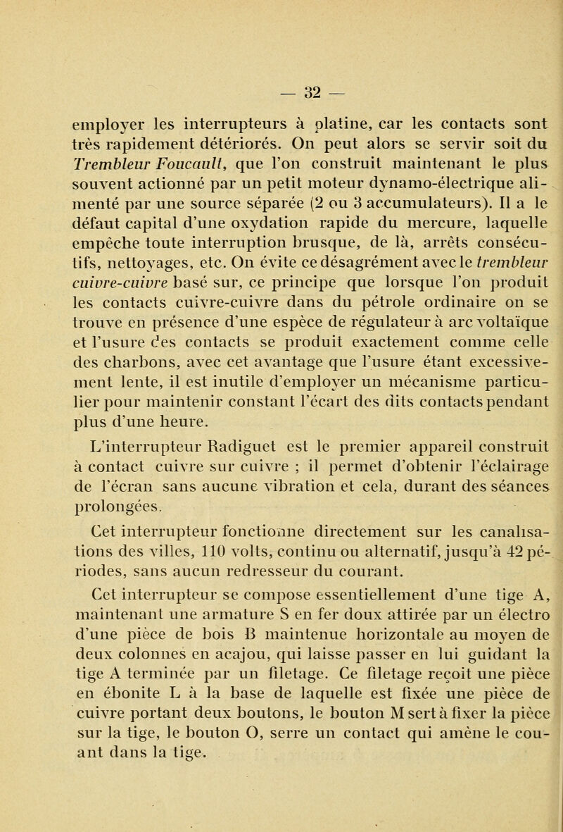 employer les interrupteurs à platine, car les contacts sont très rapidement détériorés. On peut alors se servir soit du Tremhleur Foucault, que l'on construit maintenant le plus souvent actionné par un petit moteur dynamo-électrique ali- menté par une source séparée (2 ou 3 accumulateurs). Il a le défaut capital d'une oxydation rapide du mercure, laquelle empêche toute interruption brusque, de là, arrêts consécu- tifs, nettoyages, etc. On évite ce désagrément avec le/re/n^/eur cuivre-cuivre basé sur, ce principe que lorsque l'on produit les contacts cuivre-cuivre dans du pétrole ordinaire on se trouve en présence d'une espèce de régulateur à arc voltaïque et l'usure des contacts se produit exactement comme celle des charbons, avec cet avantage que l'usure étant excessive- ment lente, il est inutile d'employer un mécanisme particu- lier pour maintenir constant l'écart des dits contacts pendant plus d'une heure. L'interrupteur Radiguet est le premier appareil construit à contact cuivre sur cuivre ; il permet d'obtenir l'éclairage de l'écran sans aucune vibration et cela, durant des séances prolongées. Cet interrupteur fonctionne directement sur les canalisa- tions des villes, 110 volts, continu ou alternatif, jusqu'à 42 pé- riodes, sans aucun redresseur du courant. Cet interrupteur se compose essentiellement d'une tige A, maintenant une armature S en fer doux attirée par un électro d'une pièce de bois B maintenue horizontale au moyen de deux colonnes en acajou, qui laisse passer en lui guidant la tige A terminée par un filetage. Ce filetage reçoit une pièce en ébonite L à la base de laquelle est fixée une pièce de cuivre portant deux boutons, le bouton M sert à fixer la pièce sur la tige, le bouton O, serre un contact qui amène le cou- ant dans la tige.