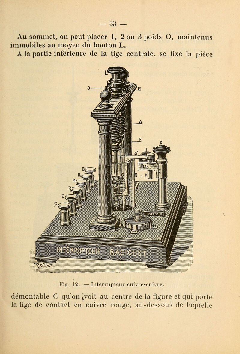 Au sommet, on peut placer 1, 2 ou 3 poids O, maintenus immobiles au moyen du bouton L. A la partie inférieure de la tige centrale, se fixe la pièce Fig. 12. — Interrupteur cuivre-cuivre. démontable C qu'on ^voit au centre de la figure et qui porte la tige de contact en cuivre rouge, au-dessous de laquelle