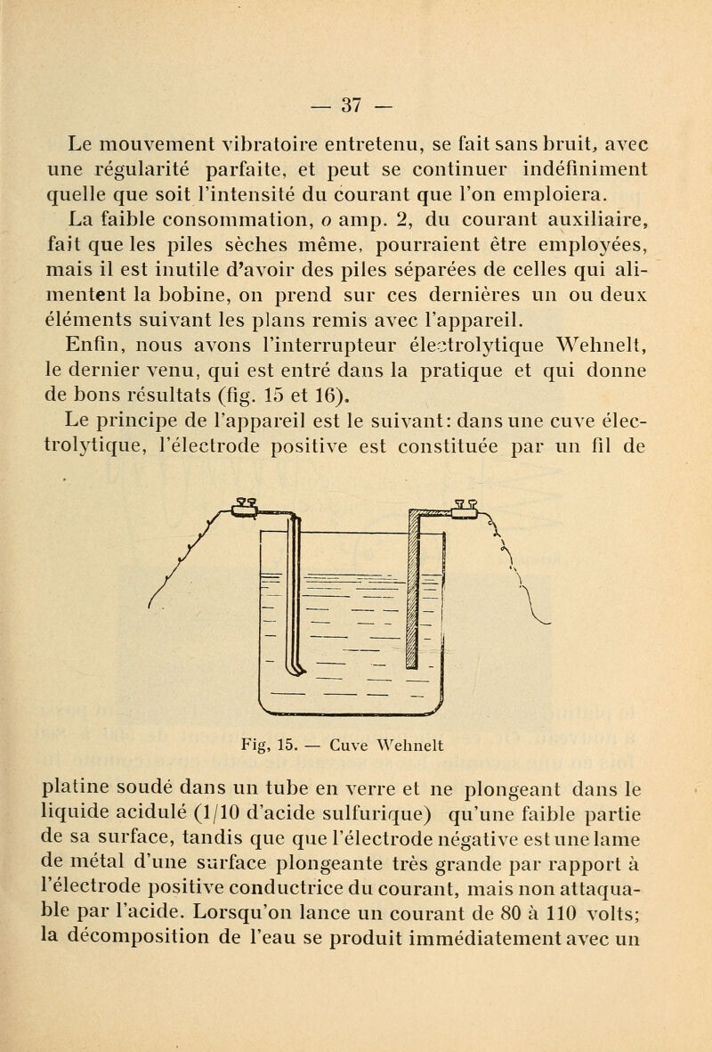 Le mouvement vibratoire entretenu, se fait sans bruit, avec une régularité parfaite, et peut se continuer indéfiniment quelle que soit l'intensité du courant que l'on emploiera. La faible consommation, o amp. 2, du courant auxiliaire, fait que les piles sèches même, pourraient être employées, mais il est inutile d'avoir des piles séparées de celles qui ali- mentent la bobine, on prend sur ces dernières un ou deux éléments suivant les plans remis avec l'appareil. Enfin, nous avons l'interrupteur électrolytique Wehnelt, le dernier venu, qui est entré dans la pratique et qui donne de bons résultats (fig. 15 et 16). Le principe de l'appareil est le suivant: dans une cuve élec- trolytique, l'électrode positive est constituée par un fil de Fig, 15. — Cuve Wehnelt platine soudé dans un tube en verre et ne plongeant dans le liquide acidulé (1/10 d'acide sulfurique) qu'une faible partie de sa surface, tandis que que l'électrode négative est une lame de métal d'une surface plongeante très grande par rapport à l'électrode positive conductrice du courant, mais non attaqua- ble par l'acide. Lorsqu'on lance un courant de 80 à 110 volts; la décomposition de l'eau se produit immédiatement avec un