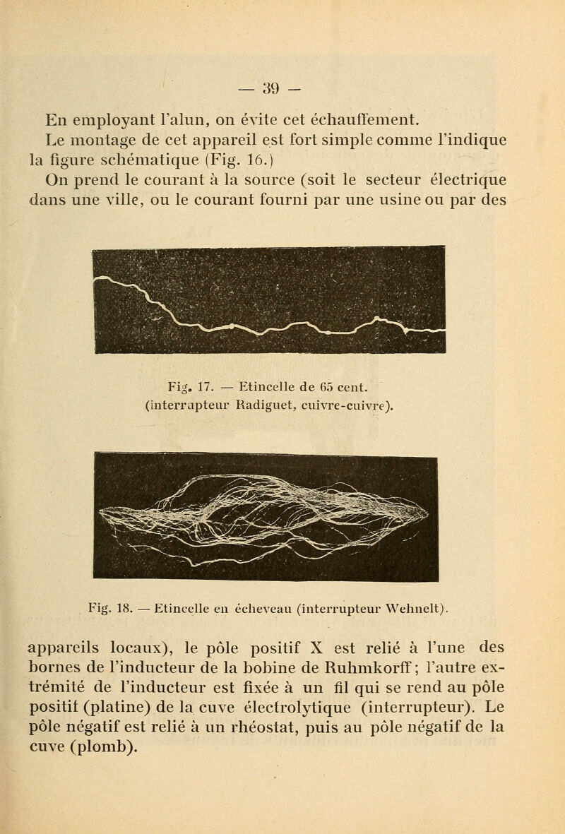 En employant l'alun, on évite cet échauffement. Le montage de cet appareil est fort simple comme l'indique la figure schématique (Fig. 16.) On prend le courant à la source (soit le secteur électrique dans une ville, ou le courant fourni par une usine ou par des Fig. 17. — Etincelle de 65 cent, (interrapteur Radiguet, cuivre-cuivre). Fig. 18. — Etincelle en écheveau (interrupteur Wehnelt). appareils locaux), le pôle positif X est relié à l'une des bornes de l'inducteur de la bobine de Ruhmkorff ; l'autre ex- trémité de l'inducteur est fixée à un fil qui se rend au pôle positif (platine) de la cuve élecfrolytique (interrupteur). Le pôle négatif est relié à un rhéostat, puis au pôle négatif de la cuve (plomb).