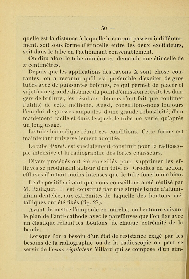 quelle est la distance à laquelle le courant passera indifférem- ment, soit sous forme d'étincelle entre les deux excitateurs, soit dans le tube en l'actionnant convenablement. On dira alors le tube numéro x, demande une étincelle de X centimètres. Depuis que les applications des rayons X sont chose cou- rantes, on a reconnu qu'il est préférable d'exciter de gros tubes avec de puissantes bobines, ce qui permet de placer el sujet à une grande distance du point d'émission et évite les dan- gers de brûlure ; les résultats obtenus n'ont fait que confimer l'utilité de cette méthode. Aussi, conseillons-nous toujours l'emploi de grosses ampoules d'une grande robusticité, d'un maniement facile et dans lesquels le tube ne varie qu'après un long usage. Le tube bianodique réunit ces conditions. Cette forme est maintenant universellement adoptée. Le tube Muret, est spécialement construit pour la radiosco- pie intensive et la radiographie des fortes épaisseurs. Divers procédés ont été conseillés pour supprimer les ef- fluves se produisant autour d'un tube de Crookes en action, effluves d'autant moins intenses que le tube fonctionne bien. Le dispositif suivant que nous conseillons a été réalisé par M. Radiguet. Il est constitué par une simple bande d'alumi- nium dentelée, aux extrémités de laquelle des boutons mé- talliques ont été fixés (fig. 27). Avant de mettre l'ampoule en marche, on l'entoure suivant le plan de l'anti-cathode avec le pareffluves que l'on fixe avec un élastique reliant les boutons de chaque extrémité de la bande. Lorsque l'on a besoin d'un état de résistance exigé par les besoins de la radiographie ou de la radioscopie on peut se servir de Vosmo-régulateur Villard qui se compose d'un sim-