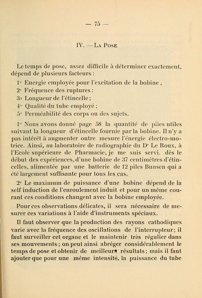 IV. —La Pose Le temps de pose, assez difficile à déterminer exactement, dépend de plusieurs facteurs : 1° Energie employée pour l'excitation de la bobine , 2° Fréquence des ruptures : 3o Longueur de l'étincelle ; 4° Qualité du tube employé ; ô'^ Perméabilité des corps ou des sujets. 1° Nous avons donné page 58 la quantité de piles utiles suivant la longueur d'étincelle fournie parla bobine. Il n'y a pas intérêt à augmenter outre mesure l'énergie électro-mo- trice. Ainsi, au laboratoire de radiographie du D^ Le Roux, à l'Ecole supérieure de Pharmacie, je me suis servi, dès le début des expériences, d'une bobine de 37 centimètres d'étin- celles, alimentée par une batterie de 12 piles Bunsen qui a été largement suffisante pour tous les cas. 2° Le maximum de puissance d'une bobine dépend de la self induction de l'enroulement induit et pour un même cou- rant ces conditions changent avec la bobine employée. Pour ces observations délicates, il sera nécessaire de me- surer ces variations à l'aide d'instruments spéciaux. Il faut observer que la production des rayons cathodiques varie avec la fréquence des oscillations de l'interrupteur; il faut surveiller cet organe et le maintenir très régulier dans ses mouvements ; on peut ainsi abréger considérablement le temps de pose et obtenir de meilleurs résultats ; mais il faut ajouter que pour une même intensité, la puissance du tube