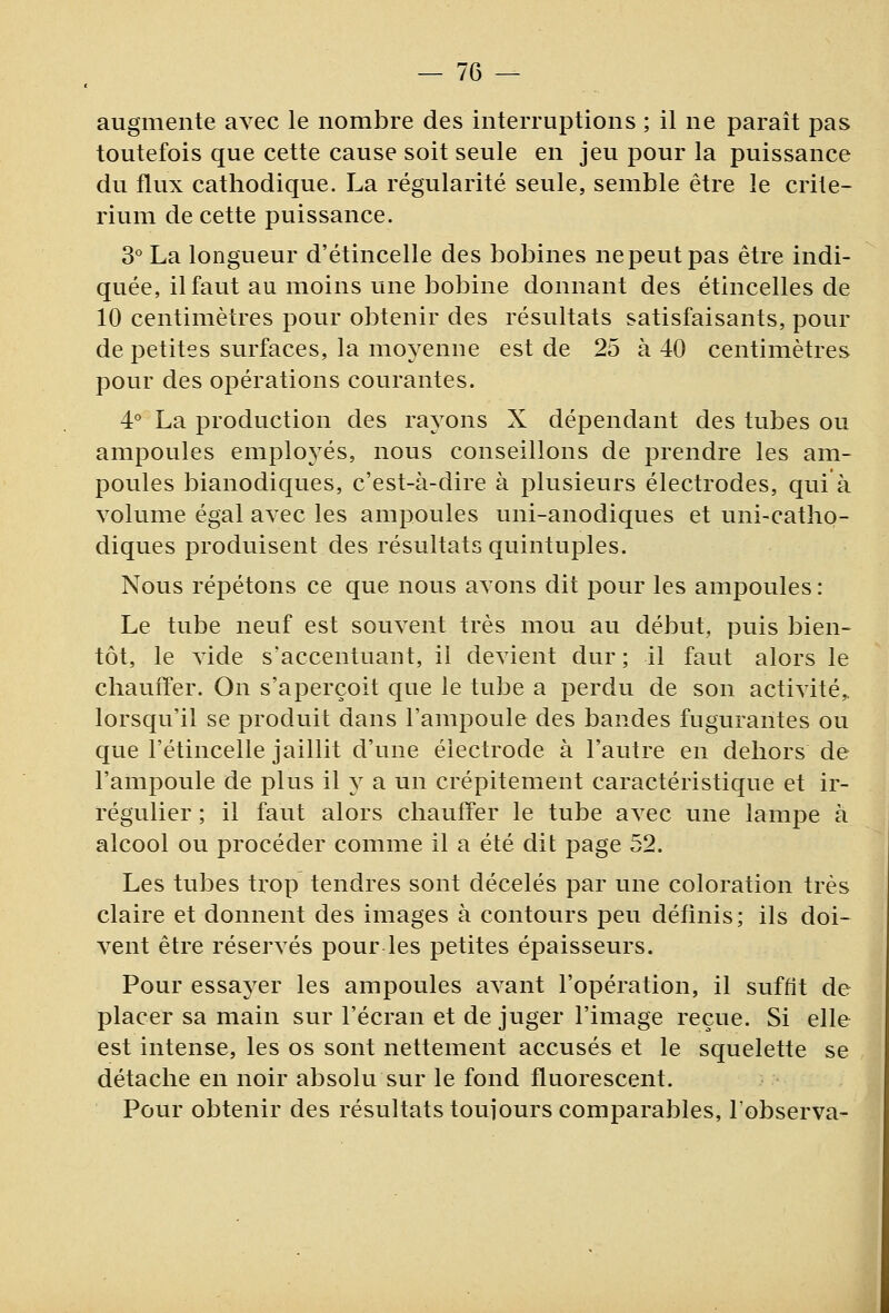 augmente avec le nombre des interruptions ; il ne paraît pas toutefois que cette cause soit seule en jeu pour la puissance du flux cathodique. La régularité seule, semble être le crité- rium de cette puissance. 3° La longueur d'étincelle des bobines nepeutpas être indi- quée, il faut au moins une bobine donnant des étincelles de 10 centimètres pour obtenir des résultats satisfaisants, pour de petites surfaces, la moyenne est de 25 à 40 centimètres pour des opérations courantes. 4° La production des rayons X dépendant des tubes ou ampoules employés, nous conseillons de prendre les am- poules bianodiques, c'est-à-dire à plusieurs électrodes, qui à volume égal avec les ampoules uni-anodiques et uni-catho- diques produisent des résultats quintuples. Nous répétons ce que nous avons dit pour les ampoules : Le tube neuf est souvent très mou au début, puis bien- tôt, le vide s'accentuant, il devient dur ; il faut alors le chauffer. On s'aperçoit que le tube a perdu de son activité,, lorsqu'il se produit dans l'ampoule des bandes fugurantes ou que l'étincelle jaillit d'une électrode à l'autre en dehors de l'ampoule de plus il y a un crépitement caractéristique et ir- régulier ; il faut alors chauffer le tube avec une lampe à alcool ou procéder comme il a été dit page 52. Les tubes trop tendres sont décelés par une coloration très claire et donnent des images à contours peu définis; ils doi- vent être réservés pour les petites épaisseurs. Pour essayer les ampoules avant l'opération, il suffit de placer sa main sur l'écran et de juger l'image reçue. Si elle est intense, les os sont nettement accusés et le squelette se détache en noir absolu sur le fond fluorescent. Pour obtenir des résultats toujours comparables, l'observa-