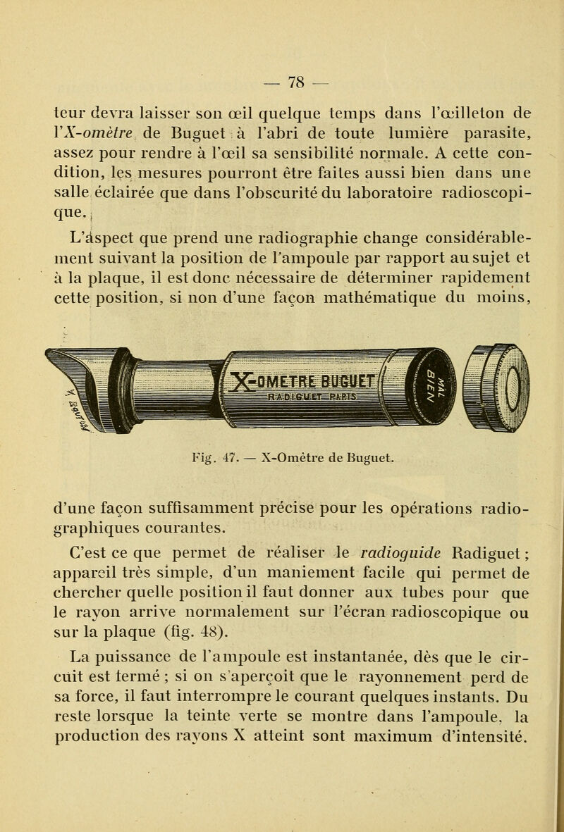 teur devra laisser son œil quelque temps dans l'œilleton de VX-omètre de Buguet à l'abri de toute lumière parasite, assez pour rendre à l'œil sa sensibilité normale. A cette con- dition, les mesures pourront être faites aussi bien dans une salle éclairée que dans l'obscurité du laboratoire radioscopi- que.j L'aspect que prend une radiographie change considérable- ment suivant la position de Tampoule par rapport au sujet et à la plaque, il est donc nécessaire de déterminer rapidement cette position, si non d'une façon mathématique du moins, Fig. 47. — X-Ométre de Buguet. d'une façon suffisamment précise pour les opérations radio- graphiques courantes. C'est ce que permet de réaliser le radioguide Radiguet ; appareil très simple, d'un maniement facile qui permet de chercher quelle position il faut donner aux tubes pour que le rayon arrive normalement sur l'écran radioscopique ou sur la plaque (fig. 48). La puissance de l'ampoule est instantanée, dès que le cir- cuit est terme ; si on s'aperçoit que le rayonnement perd de sa force, il faut interrompre le courant quelques instants. Du reste lorsque la teinte verte se montre dans l'ampoule, la production des rayons X atteint sont maximum d'intensité.