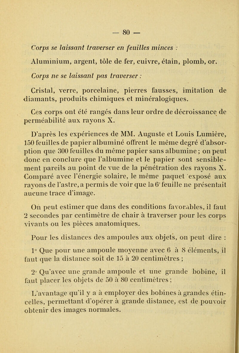 Corps se laissant traverser en feuilles minces : Aluminium, argent, tôle de fer, cuivre, étain, plomb, or. Corps ne se laissant pas traverser : Cristal, verre, porcelaine, pierres fausses, imitation de diamants, produits chimiques et minéralogiques. Ces corps ont été rangés dans leur ordre de décroissance de perméabilité aux rayons X. D'après les expériences de MM. Auguste et Louis Lumière, 150 feuilles de papier albuminé offrent le même degré d'absor- ption que 300 feuilles du même papier sans albumine ; on peut donc en conclure que l'albumine et le papier sont sensible- ment pareils au point de vue de la pénétration des rayons X. Comparé avec l'énergie solaire, le même paquet exposé aux rayons de l'astre, a permis de voir que la 6'feuille ne présentait aucune trace d'image. On peut estimer que dans des conditions favorables, il faut 2 secondes par centimètre de chair à traverser pour les corps vivants ou les pièces anatomiques. Pour les distances des ampoules aux objets, on peut dire : 1° Que pour une ampoule mo^^enne avec 6 à 8 éléments, il faut que la distance soit de 15 à 20 centimètres ; 2° Qu'avec une grande ampoule et une grande bobine, il faut placer les objets de 50 à 80 centimètres ; L'avantage qu'il y a à employer des bobines à grandes étin- celles, permettant d'opérer à grande distance, est de pouvoir obtenir des images normales.