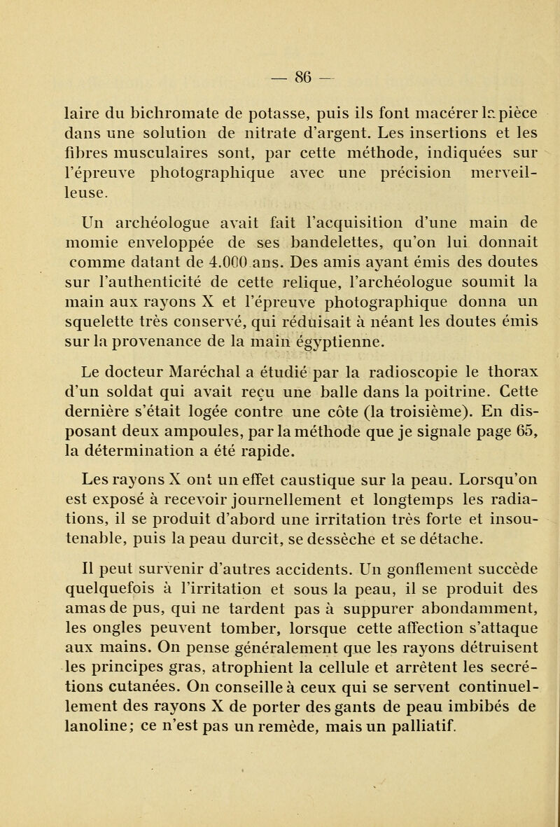 laire du bichromate de potasse, puis ils font macérer Ir. pièce dans une solution de nitrate d'argent. Les insertions et les fibres musculaires sont, par cette méthode, indiquées sur l'épreuve photographique avec une précision merveil- leuse. Un archéologue avait fait l'acquisition d'une main de momie enveloppée de ses bandelettes, qu'on lui donnait comme datant de 4.000 ans. Des amis ayant émis des doutes sur l'authenticité de cette relique, l'archéologue soumit la main aux rayons X et l'épreuve photographique donna un squelette très conservé, qui réduisait à néant les doutes émis sur la provenance de la main égyptienne. Le docteur Maréchal a étudié par la radioscopie le thorax d'un soldat qui avait reçu une balle dans la poitrine. Cette dernière s'était logée contre une côte (la troisième). En dis- posant deux ampoules, par la méthode que je signale page 65, la détermination a été rapide. Les rayons X ont un effet caustique sur la peau. Lorsqu'on est exposé à recevoir journellement et longtemps les radia- tions, il se produit d'abord une irritation très forte et insou- tenable, puis la peau durcit, se dessèche et se détache. Il peut survenir d'autres accidents. Un gonflement succède quelquefois à l'irritation et sous la peau, il se produit des amas de pus, qui ne tardent pas à suppurer abondamment, les ongles peuvent tomber, lorsque cette affection s'attaque aux mains. On pense généralement que les rayons détruisent les principes gras, atrophient la cellule et arrêtent les sécré- tions cutanées. On conseille à ceux qui se servent continuel- lement des rayons X de porter des gants de peau imbibés de lanoline; ce n'est pas un remède, mais un palliatif.