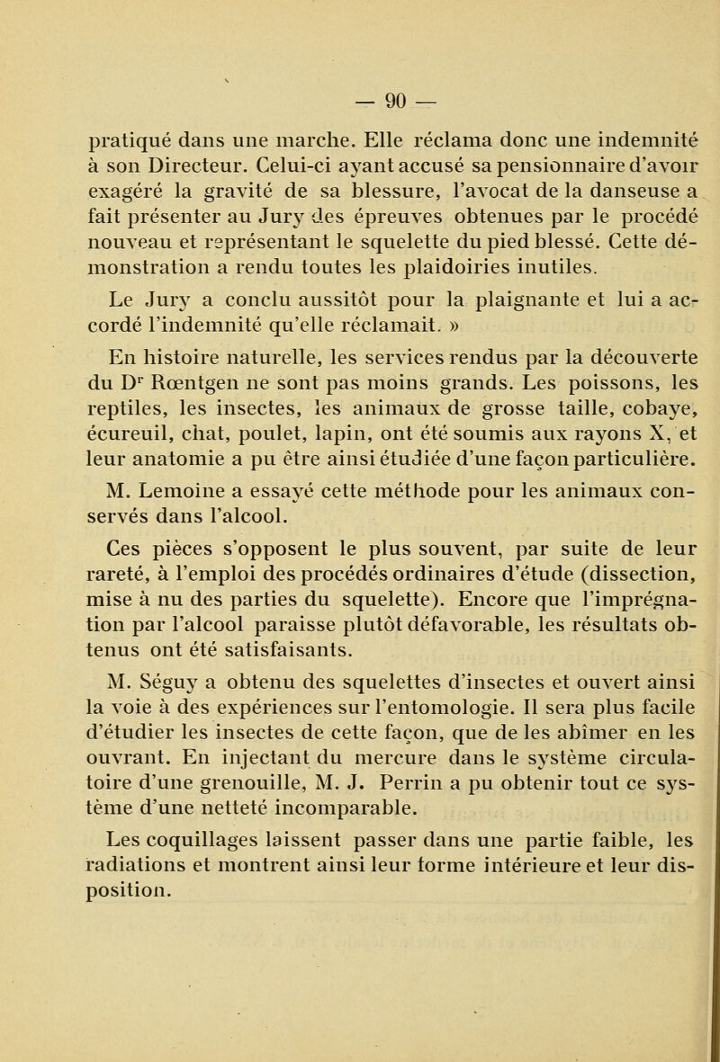 pratiqué dans une marche. Elle réclama donc une indemnité à son Directeur. Celui-ci ayant accusé sa pensionnaire d'avoir exagéré la gravité de sa blessure, l'avocat de la danseuse a fait présenter au Jury des épreuves obtenues par le procédé nouveau et représentant le squelette du pied blessé. Cette dé- monstration a rendu toutes les plaidoiries inutiles. Le Jury a conclu aussitôt pour la plaignante et lui a ac- cordé l'indemnité qu'elle réclamait. » En histoire naturelle, les services rendus par la découverte du D^ Rœntgen ne sont pas moins grands. Les poissons, les reptiles, les insectes, les animaux de grosse taille, cobaye, écureuil, chat, poulet, lapin, ont été soumis aux rayons X, et leur anatomie a pu être ainsi étudiée d'une façon particulière. M. Lemoine a essayé cette méthode pour les animaux con- servés dans l'alcool. Ces pièces s'opposent le plus souvent, par suite de leur rareté, à l'emploi des procédés ordinaires d'étude (dissection, mise à nu des parties du squelette). Encore que l'imprégna- tion par l'alcool paraisse plutôt défavorable, les résultats ob- tenus ont été satisfaisants. M. Séguy a obtenu des squelettes d'insectes et ouvert ainsi la voie à des expériences sur l'entomologie. Il sera plus facile d'étudier les insectes de cette façon, que de les abîmer en les ouvrant. En injectant du mercure dans le système circula- toire d'une grenouille, M. J. Perrin a pu obtenir tout ce sj^s- tème d'une netteté incomparable. Les coquillages laissent passer dans une partie faible, les radiations et montrent ainsi leur torme intérieure et leur dis- position.