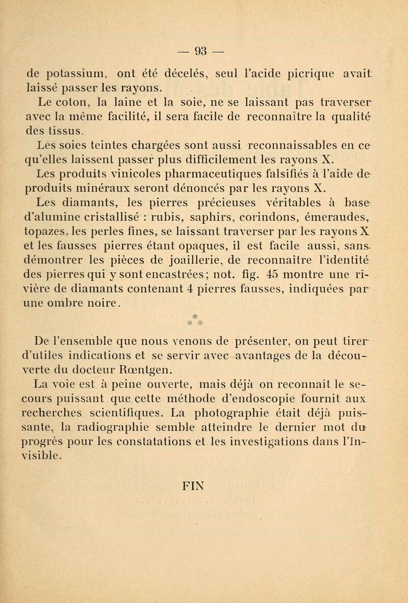 de potassium, ont été décelés, seul l'acide picrique avait laissé passer les rayons. Le coton, la laine et la soie, ne se laissant pas traverser avec la même facilité, il sera facile de reconnaître la qualité des tissus. Les soies teintes chargées sont aussi reconnaissables en ce qu'elles laissent passer plus difficilement les rayons X. Les produits vinicoles pharmaceutiques falsifiés à l'aide de- produits minéraux seront dénoncés par les ra^^ons X. Les diamants, les pierres précieuses véritables à base d'alumine cristallisé : rubis, saphirs, corindons, émeraudes, topazes, les perles fines, se laissant traverser par les rayons X et les fausses pierres étant opaques, il est facile aussi, sans, démontrer les pièces de joaillerie, de reconnaître l'identité des pierres qui y sont encastrées; not. fig. 45 montre une ri- vière de diamants contenant 4 pierres fausses, indiquées par une ombre noire. De l'ensemble que nous venons de présenter, on peut tirer d'utiles indications et se servir avec avantages de la décou- verte du docteur Rœntgen. La voie est à peine ouverte, mais déjà on reconnait le se- cours puissant qiie cette méthode d'endoscopie fournit aux, recherches scientifiques. La photographie était déjà puis- sante, la radiographie semble atteindre le dernier mot du progrès pour les constatations et les investigations dans l'In- visible. FIN