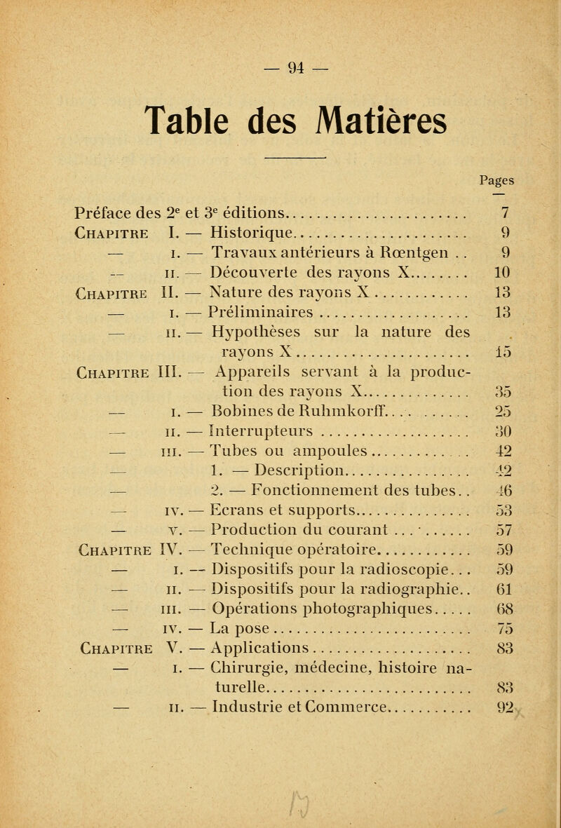 Table des Matières Pages Préface des 2^ et 3^ éditions 7 Chapitre I. — Historique 9 — I. — Travaux antérieurs à Rœntgen .. 9 II. — Découverte des rayons X 10 Chapitre II. — Nature des rayons X 13 — I. — Préliminaires 13 — II. — Hypothèses sur la nature des rayons X 15 Chapitre III. — Appareils servant à la produc- tion des rayons X 35 — i. — Bobines de RuhmkorfF. 25 — II. — Interrupteurs 30 — III. —- Tubes ou ampoules 42 — 1. — Description -12 — 2. — Fonctionnement des tubes.. 46 — IV. — Ecrans et supports 53 — V. — Production du courant ... • 57 Chapitre IV. — Technique opératoire 59 — I. —' Dispositifs pour la radioscopie... 59 — II. — Dispositifs pour la radiographie.. 61 — III. — Opérations photographiques 68 — IV. — La pose 75 Chapitre V. — Applications 83 — I. — Chirurgie, médecine, histoire na- turelle 83 — II. — Industrie et Commerce 92