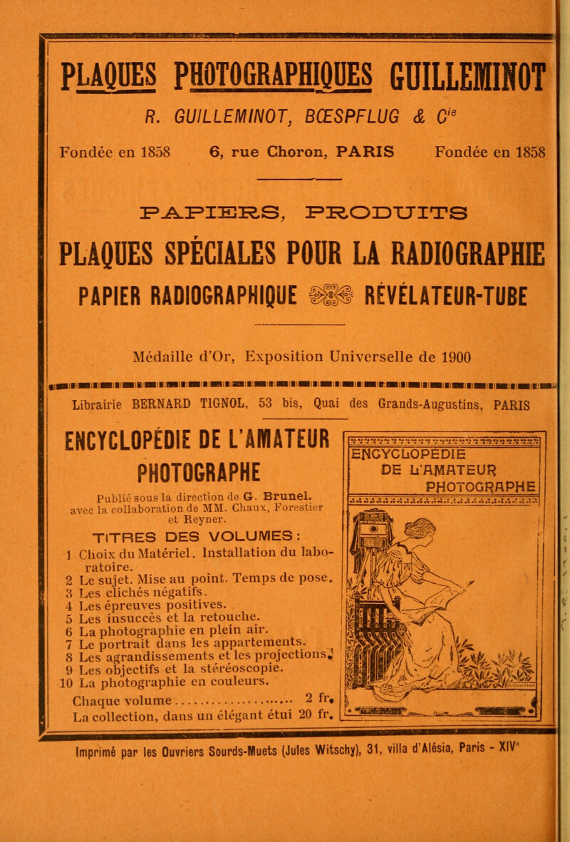 PLAQUES PHOTOGRAPHIQUES GDILLEfflINOT R. GUILLEMINOT, BŒSPFLUG & C Fondée en 1858 6, rue Choron, PARIS Fondée en 1858 PLAQUES SPÉCIALES POUR LA RADIOGRAPHIE PAPIER RADIOGRAPHIQUE -^^ RÉVÉLATEUR-TUBE Médaille d'Or, Exposition Universelle de 1900 Librairie BERNARD TIGNOL, 53 bis, Quai des Grands-Augustins, PARIS ENCYCLOPÉDIE DE L'AMATEUR PHOTOGRAPHE Public sous la direction de G. Brunel. avec la collaboration de MM. Chaux, Forestier et Reyner. TITRES DES VOLUMES: 1 Choix du Matériel. Installation du labo- ratoire. 2 Le sujet. Mise au point. Temps de pose. 3 Les clichés négatifs. 4 Les épreuves positives. 5 Les insuccès et la retouche. 6 La photographie en plein air. 7 Le portrait dans les appartements. 8 Les agrandissements et les projections; 9 Les objectifs et la stéréoscopie. 10 La photographie en couleurs. Chaque volume 2 fr, La collection, dans un élégant étui 20 fr. !_• ' '.-'J'i'i'i'it'^rt't'i^ffrtT. ENCYCLjOPÈDIE DE Li'AMATEUR PHOTOGHAPHE :;i.:,î,î.t.:,-,.t,:.:.t. Imprimé par les Ouvriers Sourds-Muets (Jules Witschy), 31, villa d'Alésia, Paris - XIV