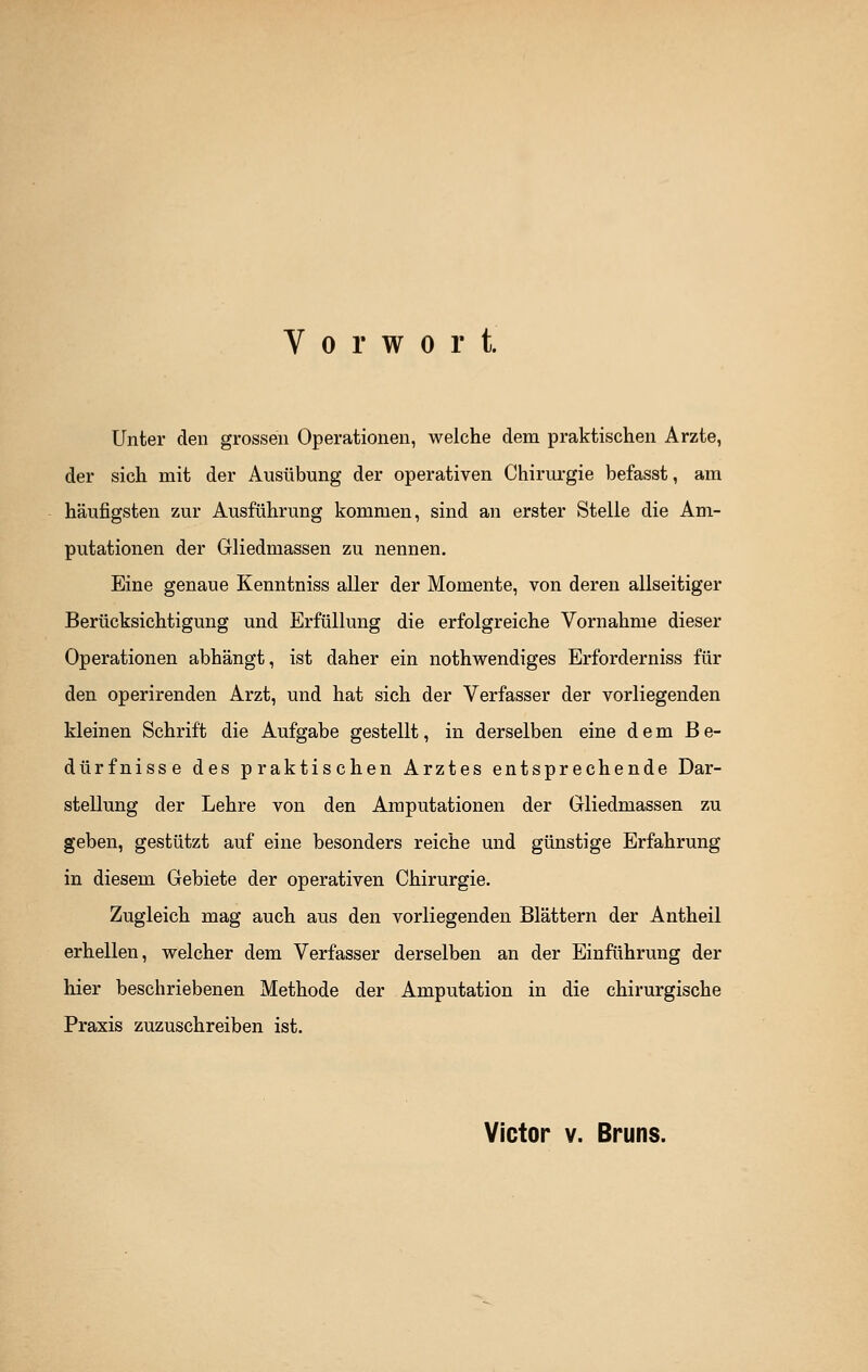 Vorwort. Unter den grossen Operationen, welche dem praktischen Arzte, der sich mit der Ausübung der operativen Chirurgie befasst, am häufigsten zur Ausführung kommen, sind an erster Stelle die Am- putationen der Gliedmassen zu nennen. Eine genaue Kenntniss aller der Momente, von deren allseitiger Berücksichtigung und Erfüllung die erfolgreiche Vornahme dieser Operationen abhängt, ist daher ein nothwendiges Erforderniss für den operirenden Arzt, und hat sich der Verfasser der vorliegenden kleinen Schrift die Aufgabe gestellt, in derselben eine dem Be- dürfnisse des praktischen Arztes entsprechende Dar- stellung der Lehre von den Amputationen der Gliedmassen zu geben, gestützt auf eine besonders reiche und günstige Erfahrung in diesem Gebiete der operativen Chirurgie. Zugleich mag auch aus den vorliegenden Blättern der Antheil erhellen, welcher dem Verfasser derselben an der Einführung der hier beschriebenen Methode der Amputation in die chirurgische Praxis zuzuschreiben ist. Victor v. Bruns.