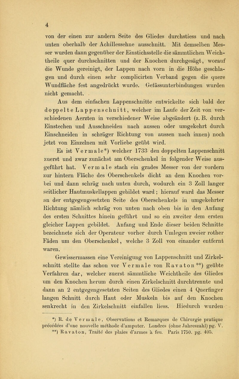 von der einen zur andern Seite des Gliedes durchstiess und nach unten oberhalb der Achillessehne ausschnitt. Mit demselben Mes- ser wurden dann gegenüber der Einstichsstelle die sämmtlichen Weich- theile quer durchschnitten und der Knochen durchgesägt, worauf die Wunde gereinigt, der Lappen nach vorn in die Höhe geschla- gen und durch einen sehr complicirten Verband gegen die quere Wundfläche fest angedrückt wurde. Gefässunterbinduugen wurden nicht gemacht. Aus dem einfachen Lappenschnitte entwickelte sich bald der doppelte Lappen schnitt, welcher im Laufe der Zeit von ver- schiedenen Aerzten in verschiedener Weise abgeändert (z. B. durch Einstechen und Ausschneiden nach aussen oder umgekehrt durch Einschneiden in schräger Richtung von aussen nach innen) noch jetzt von Einzelnen mit Vorliebe geübt wird. Es ist Vermale*) welcher 1733 den doppelten Lappenschnitt zuerst und zwar zunächst am Oberschenkel in folgender Weise aus- geführt hat. V e r m a 1 e stach ein grades Messer von der vordem zur hintern Fläche des Oberschenkels dicht an dem Knochen vor- bei und dann schräg nach unten durch, wodurch ein 3 Zoll langer seitlicher Hautmuskellappen gebildet ward ; hierauf ward das Messer an der entgegengesetzten Seite des Oberschenkels in umgekehrter Richtung nämlich schräg von unten nach oben bis in den Anfang des ersten Schnittes hinein geführt und so ein zweiter dem ersten gleicher Lappen gebildet. Anfang und Ende dieser beiden Schnitte bezeichnete sich der Operateur vorher durch Umlegen zweier rother Fäden um den Oberschenkel, welche 3 Zoll von einander entfernt waren. Gewissermassen eine Vereinigung von Lappenschnitt und Zirkel- schnitt stellte das schon vor Vermale von Ravaton**) geübte Verfahren dar, welcher zuerst sämmtliche Weichtheile des Gliedes um den Knochen herum durch einen Zirkelschnitt durchtrennte und dann an 2 entgegengesetzten Seiten des Gliedes einen 4 Querfinger langen Schnitt durch Haut oder Muskeln bis auf den Knochen senkrecht in den Zirkelschnitt einfallen liess. Hiedurch wurden *) R. de Vermale, Observations et Remarques de Chirurgie pratique precedees d'une nouvelle methode d'amputer. Londres (ohne Jahreszahl) pg. V. **) Ravaton, Traite des plaies d'armes a feu. Paris 1750. pg. 405.