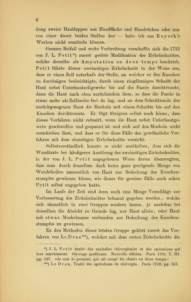 düng zweier Hautlappen aus Handfläche und Handrücken oder nur von einer dieser beiden Stellen her — habe ich aus Ruysch's Werken nicht ermitteln können. Grossen Beifall und weite Verbreitung verschaffte sich die 1732 von J. L. Petit*) zuerst geübte Modifikation des Zirkelschnittes, welche derselbe als Amputation en deux temps beschrieb. Petit führte diesen zweizeitigen Zirkelschnitt in der Weise aus, dass er einen Zoll unterhalb der Stelle, an welcher er den Knochen zu durchsägen beabsichtigte, durch einen ringförmigen Schnitt der Haut nebst Unterhautzellgewebe bis auf die Fascie durchtrennte, dann die Haut nach oben zurückziehen liess, so dass die Fascie in etwas mehr als Zollbreite frei da lag, und an dem Schnittrande der zurückgezogenen Haut die Muskeln mit einem Schnitte bis auf den Knochen durchtrennte. Er fügt übrigens selbst noch hinzu, dass dieses Verfahren nicht reüssirt, wenn die Haut nebst Unterhautge- webe geschwollen und gespannt ist und sich auf den Muskeln nicht verschieben lässt, und dass er für diese Fälle das gewöhnliche Ver- fahren mit dem einzeitigen Zirkelschnitte vorzieht. Selbstverständlich konnte es nicht ausbleiben, dass sich die Wundärzte bei häufigerer Ausübung des zweizeitigen Zirkelschnittes, in der von J. L. Petit angegebenen Weise davon überzeugten, dass man durch denselben doch keine ganz genügende Menge von Weichtheilen namentlich von Haut zur Bedeckung des Knochen- stumpfes gewinnen könne, wie dieses für gewisse Fälle auch schon Petit selbst zugegeben hatte. Im Laufe der Zeit sind denn aueh eine Menge Vorschläge zur Verbesserung des Zirkelschnittes bekannt gegeben worden, welche sich sämmtlich in zwei Gruppen sondern lassen, je nachdem bei denselben die Absicht zu Grunde lag, nur Haut allein, oder Haut mit etwas Muskelmasse verbunden zur Bedeckung des Knochen- stumpfes zu gewinnen. Zu den Methoden dieser letzten Gruppe gehört zuerst das Ver- fahren von Le Dran**), welcher mit dem ersten Zirkelschnitte die *) J. L. Petit traite des maladies cliirurgicales et des Operations qui leur conviennent. Ouvrage posthurne. Nouvelle edition. Paris 1790. T. III. pg. 137. »Je suis le premier, qui ait coupe les chairs en deux temps.« **) Le Dran, Traite des Operations de Chirurgie. Paris 1742. pg. 557.