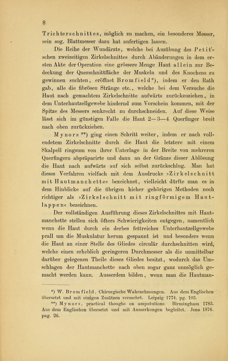 Trichterschnittes, möglich zu machen, ein besonderes Messer, sein sog. Blattmesser dazu hat anfertigen lassen. Die Reihe der Wundärzte, welche bei Ausübung des Petit'- schen zweizeitigen Zirkelschnittes durch Abänderungen in dem er- sten Akte der Operation eine grössere Menge Haut allein zur Be- deckung der Querschnittfläche der Muskeln und des Knochens zu gewinnen suchten, eröffnet Bromfield*), indem er den Rath gab, alle die fibrösen Stränge etc., welche bei dem Versuche die Haut nach gemachtem Zirkelschnitte aufwärts zurückzuziehen, in dem Unterhautzellgewebe hindernd zum Vorschein kommen, mit der Spitze des Messers senkrecht zu durchschneiden. Auf diese Weise lässt sich im günstigen Falle die Haut 2—3—4 Querfinger breit nach oben zurückziehen. M y n o r s **) ging einen Schritt weiter, indem er nach voll- endetem Zirkelschnitte durch die Haut die letztere mit einem Skalpell ringsum von ihrer Unterlage in der Breite von mehreren Querfingern abpräparirte und dann an der Gränze dieser Ablösung die Haut nach aufwärts auf sich selbst zurückschlug. Man hat dieses Verfahren vielfach mit dem Ausdrucke »Zirkelschnitt mit Hautmanehette« bezeichnet, vielleicht dürfte man es in dem Hinblicke auf die übrigen hieher gehörigen Methoden noch richtiger als »Zirkelschnitt mit ringförmigem Haut- lappen« bezeichnen. Der vollständigen Ausführung dieses Zirkelschnittes mit Haut- manehette stellen sich öfters Schwierigkeiten entgegen, namentlich wenn die Haut durch ein derbes fettreiches Unterhautzellgewebe prall um die Muskulatur herum gespannt ist und besonders wenn die Haut an einer Stelle des Gliedes circulär durchschnitten wird, welche einen erheblich geringeren Durchmesser als die unmittelbar darüber gelegenen Theile dieses Gliedes besitzt, wodurch das Um- schlagen der Hautmanehette nach oben sogar ganz unmöglich ge- macht werden kann. Ausserdem bilden, wenn man die Hautman- *) W. Bromfield, Chirurgische Wahrnehmungen. Aus dem Englischen übersetzt und mit einigen Zusätzen vermehrt. Leipzig 1774. pg. 103. **) Mynors, practical thoughs on ampututions. Birmingham 1783. Aus dem Englischen übersetzt und mit Anmerkungen begleitet. Jena 1876. pag. 26.