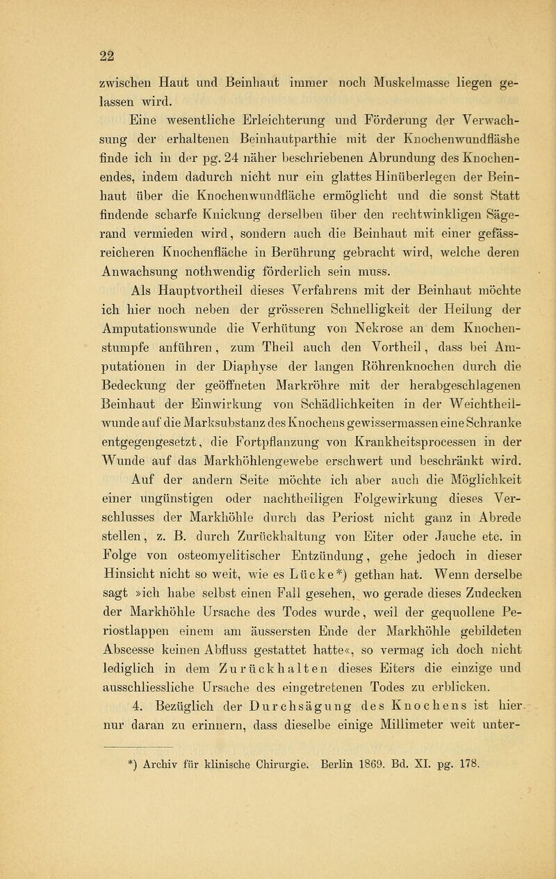 zwischen Haut und Beinhaut immer noch Muskelmasse liegen ge- lassen wird. Eine wesentliche Erleichterung und Förderung der Verwach- sung der erhaltenen Beinhautparthie mit der Knochenwundfläshe finde ich in der pg. 24 näher beschriebenen Abrundung des Knochen- endes, indem dadurch nicht nur ein glattes Hinüberlegen der Bein- haut über die Knochen wundfläche ermöglicht und die sonst Statt findende scharfe Knickung derselben über den rechtwinkligen Säge- rand vermieden wird, sondern auch die Beinhaut mit einer gefäss- reicheren Knochenfläche in Berührung gebracht wird, welche deren Anwachsung nothwendig förderlich sein muss. Als Hauptvortheil dieses Verfahrens mit der Beinhaut möchte ich hier noch neben der grösseren Schnelligkeit der Heilung der Amputationswunde die Verhütung von Nekrose an dem Knochen- stumpfe anführen, zum Theil auch den Vortheil, dass bei Am- putationen in der Diaphyse der langen Röhrenknochen durch die Bedeckung der geöffneten Markröhre mit der herabgeschlagenen Beinhaut der Einwirkung von Schädlichkeiten in der Weichtheil- wunde auf die Marksubstanz des Knochens gewissermassen eine Schranke entgegengesetzt, die Fortpflanzung von Krankheitsprocessen in der Wunde auf das Markhöhlengewebe erschwert und beschränkt wird. Auf der andern Seite möchte ich aber auch die Möglichkeit einer ungünstigen oder nachtheiligen Folgewirkung dieses Ver- schlusses der Markhöhle durch das Periost nicht ganz in Abrede stellen, z. B. durch Zurückhaltung von Eiter oder Jauche etc. in Folge von osteomyelitischer Entzündung, gehe jedoch in dieser Hinsicht nicht so weit, wie es Lücke*) gethan hat. Wenn derselbe sagt »ich habe selbst einen Fall gesehen, wo gerade dieses Zudecken der Markhöhle Ursache des Todes wurde, weil der gequollene Pe- riostlappen einem am äussersten Ende der Markhöhle gebildeten Abscesse keinen Abfluss gestattet hatte«, so vermag ich doch nicht lediglich in dem Zurückhalten dieses Eiters die einzige und ausschliessliche Ursache des eingetretenen Todes zu erblicken. 4. Bezüglich der Durchsägung des Knochens ist hier, nur daran zu erinnern, dass dieselbe einige Millimeter weit unter- *) Archiv für klinische Chirurgie. Berlin 1869. Bd. XL pg. 178.