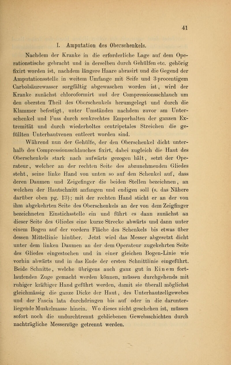 I. Amputation des Oberschenkels. Nachdem der Kranke in die erforderliche Lage auf dem Ope- rationstische gebracht und in derselben durch Gehülfen etc. gehörig fixirt worden ist, nachdem längere Haare abrasirt und die Gegend der Amputationsstelle in weitem Umfange mit Seife und 3 procentigern Carbolsäurewasser sorgfältig abgewaschen worden ist, wird der Kranke zunächst chloroformirt uud der Compressionsschlauch um den obersten Theil des Oberschenkels herumgelegt und durch die Klammer befestigt, unter Umständen nachdem zuvor am Unter- schenkel und Fuss durch senkrechtes Emporhalten der ganzen Ex- tremität und durch wiederholtes centripetales Streichen die ge- füllten Unterhautvenen entleert worden sind. Während nun der Gehülfe, der den Oberschenkel dicht unter- halb des Compressionsschlauches fixirt, dabei zugleich die Haut des Oberschenkels stark nach aufwärts gezogen hält, setzt der Ope- rateur, welcher an der rechten Seite des abzunehmenden Gliedes steht, seine linke Hand von unten so auf den Schenkel auf, dass deren Daumen und Zeigefinger die beiden Stellen bezeichnen, an welchen der Hautschnitt anfangen und endigen soll (s. das Nähere darüber oben pg. 13); mit der rechten Hand sticht er an der von ihm abgekehrten Seite des Oberschenkels an der von dem Zeigfinger bezeichneten Einstichsstelle ein und führt es dann zunächst an dieser Seite des Gliedes eine kurze Strecke abwärts und dann unter einem Bogen auf der vordem Fläche des Schenkels bis etwas über dessen Mittellinie hinüber. Jetzt wird das Messer abgesetzt dicht unter dem linken Daumen an der dem Operateur zugekehrten Seite des Gliedes eingestochen und in einer gleichen Bogen-Linie wie vorhin abwärts und in das Ende der ersten Schnittlinie eingeführt. Beide Schnitte, welche übrigens auch ganz gut in Einem fort- laufenden Zuge gemacht werden können, müssen durchgehends mit ruhiger kräftiger Hand geführt werden, damit sie überall möglichst gleichmässig die ganze Dicke der Haut, des Unterhautzellgewebes und der Fascia lata durchdringen bis auf oder in die darunter- liegende Muskelmasse hinein. Wo dieses nicht geschehen ist, müssen sofort noch die undurchtrennt gebliebenen Gewebsschichten durch nachträgliche Messerzüge getrennt werden.